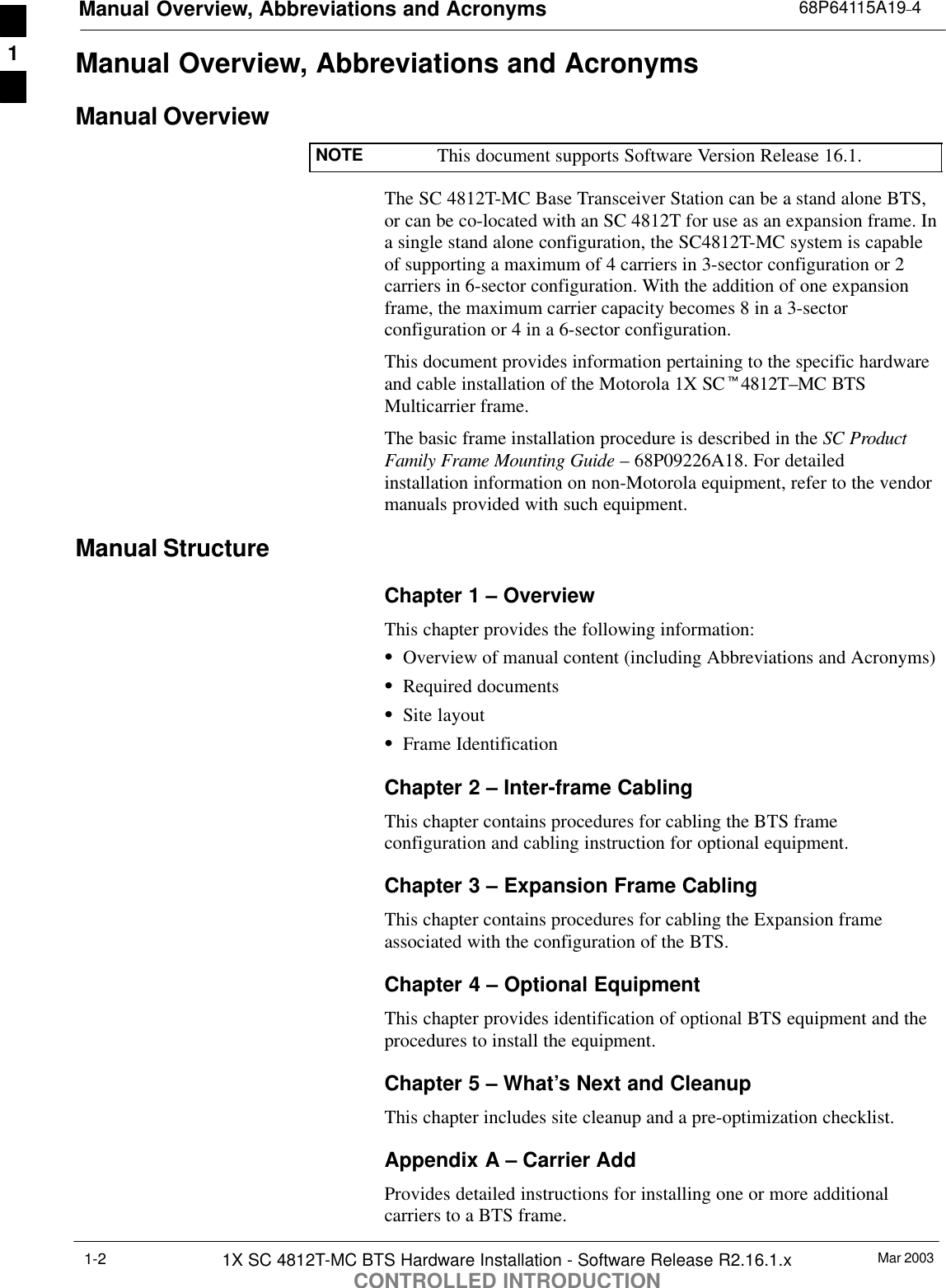 Manual Overview, Abbreviations and Acronyms 68P64115A19–4Mar 20031X SC 4812T-MC BTS Hardware Installation - Software Release R2.16.1.xCONTROLLED INTRODUCTION1-2Manual Overview, Abbreviations and AcronymsManual OverviewNOTE This document supports Software Version Release 16.1.The SC 4812T-MC Base Transceiver Station can be a stand alone BTS,or can be co-located with an SC 4812T for use as an expansion frame. Ina single stand alone configuration, the SC4812T-MC system is capableof supporting a maximum of 4 carriers in 3-sector configuration or 2carriers in 6-sector configuration. With the addition of one expansionframe, the maximum carrier capacity becomes 8 in a 3-sectorconfiguration or 4 in a 6-sector configuration.This document provides information pertaining to the specific hardwareand cable installation of the Motorola 1X SCt4812T–MC BTSMulticarrier frame.The basic frame installation procedure is described in the SC ProductFamily Frame Mounting Guide – 68P09226A18. For detailedinstallation information on non-Motorola equipment, refer to the vendormanuals provided with such equipment.Manual StructureChapter 1 – OverviewThis chapter provides the following information:SOverview of manual content (including Abbreviations and Acronyms)SRequired documentsSSite layoutSFrame IdentificationChapter 2 – Inter-frame CablingThis chapter contains procedures for cabling the BTS frameconfiguration and cabling instruction for optional equipment.Chapter 3 – Expansion Frame CablingThis chapter contains procedures for cabling the Expansion frameassociated with the configuration of the BTS.Chapter 4 – Optional EquipmentThis chapter provides identification of optional BTS equipment and theprocedures to install the equipment.Chapter 5 – What’s Next and CleanupThis chapter includes site cleanup and a pre-optimization checklist.Appendix A – Carrier AddProvides detailed instructions for installing one or more additionalcarriers to a BTS frame.1