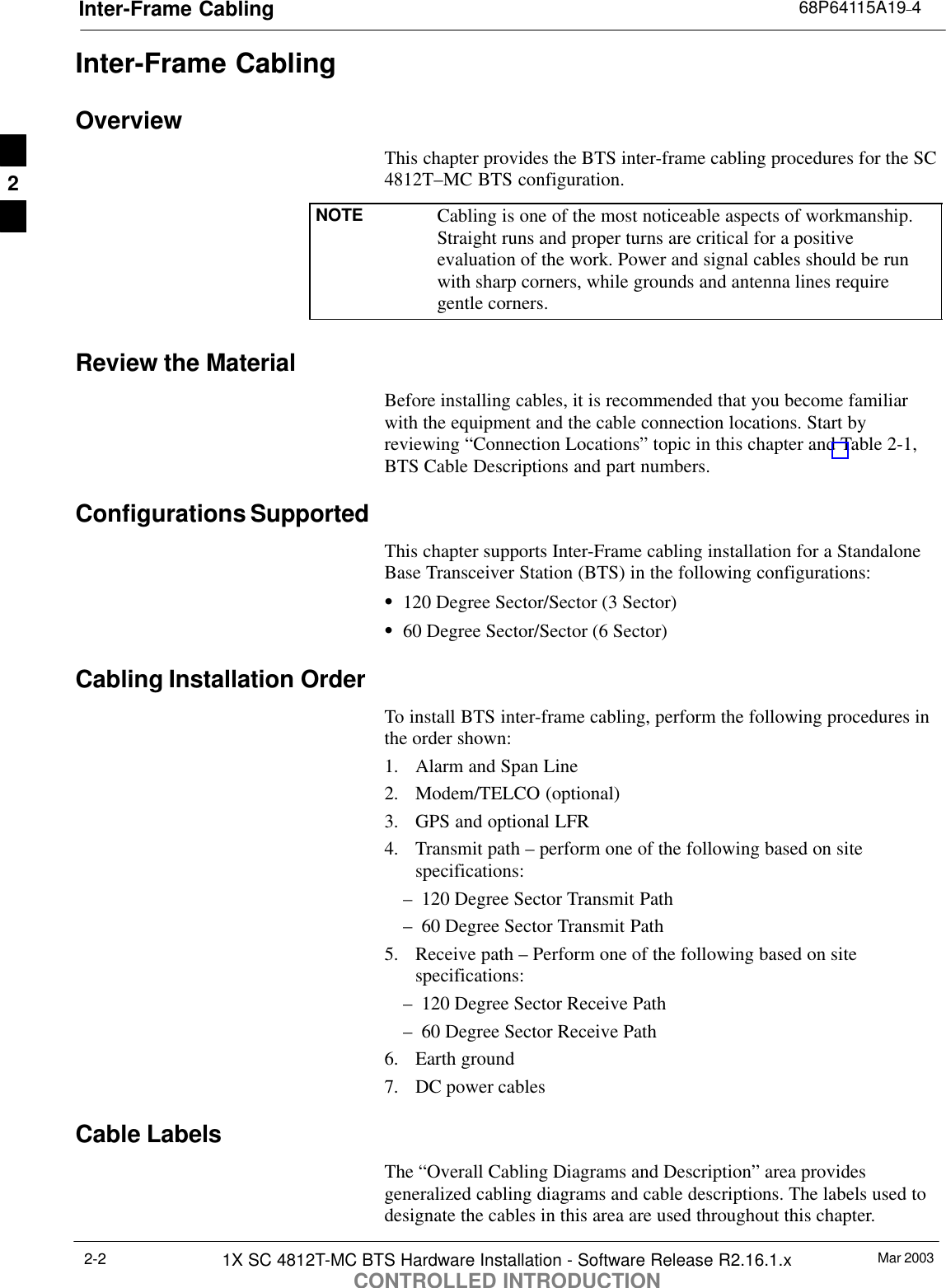 Inter-Frame Cabling 68P64115A19–4Mar 20031X SC 4812T-MC BTS Hardware Installation - Software Release R2.16.1.xCONTROLLED INTRODUCTION2-2Inter-Frame CablingOverviewThis chapter provides the BTS inter-frame cabling procedures for the SC4812T–MC BTS configuration.NOTE Cabling is one of the most noticeable aspects of workmanship.Straight runs and proper turns are critical for a positiveevaluation of the work. Power and signal cables should be runwith sharp corners, while grounds and antenna lines requiregentle corners.Review the MaterialBefore installing cables, it is recommended that you become familiarwith the equipment and the cable connection locations. Start byreviewing “Connection Locations” topic in this chapter and Table 2-1,BTS Cable Descriptions and part numbers.Configurations SupportedThis chapter supports Inter-Frame cabling installation for a StandaloneBase Transceiver Station (BTS) in the following configurations:S120 Degree Sector/Sector (3 Sector)S60 Degree Sector/Sector (6 Sector)Cabling Installation OrderTo install BTS inter-frame cabling, perform the following procedures inthe order shown:1. Alarm and Span Line2. Modem/TELCO (optional)3. GPS and optional LFR4. Transmit path – perform one of the following based on sitespecifications:– 120 Degree Sector Transmit Path– 60 Degree Sector Transmit Path5. Receive path – Perform one of the following based on sitespecifications:– 120 Degree Sector Receive Path– 60 Degree Sector Receive Path6. Earth ground7. DC power cablesCable LabelsThe “Overall Cabling Diagrams and Description” area providesgeneralized cabling diagrams and cable descriptions. The labels used todesignate the cables in this area are used throughout this chapter.2