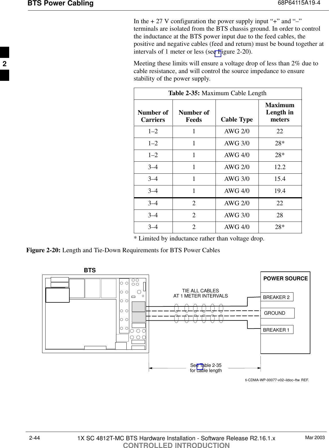 BTS Power Cabling 68P64115A19–4Mar 20031X SC 4812T-MC BTS Hardware Installation - Software Release R2.16.1.xCONTROLLED INTRODUCTION2-44In the + 27 V configuration the power supply input “+” and “–”terminals are isolated from the BTS chassis ground. In order to controlthe inductance at the BTS power input due to the feed cables, thepositive and negative cables (feed and return) must be bound together atintervals of 1 meter or less (see Figure 2-20).Meeting these limits will ensure a voltage drop of less than 2% due tocable resistance, and will control the source impedance to ensurestability of the power supply.Table 2-35: Maximum Cable LengthNumber ofCarriers Number ofFeeds Cable TypeMaximumLength inmeters1–2 1 AWG 2/0 221–2 1 AWG 3/0 28*1–2 1 AWG 4/0 28*3–4 1 AWG 2/0 12.23–4 1 AWG 3/0 15.43–4 1 AWG 4/0 19.43–4 2 AWG 2/0 223–4 2 AWG 3/0 283–4 2 AWG 4/0 28** Limited by inductance rather than voltage drop.Figure 2-20: Length and Tie-Down Requirements for BTS Power Cablesti-CDMA-WP-00077-v02–ildoc–ftw REF.12POWER SOURCEBREAKER 1TIE ALL CABLESAT 1 METER INTERVALSSee Table 2-35for cable lengthBREAKER 2GROUNDBTS2