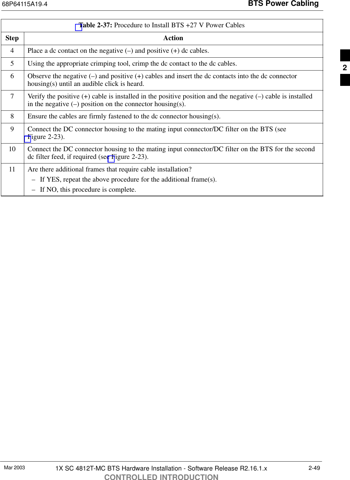 BTS Power Cabling68P64115A19–4Mar 2003 1X SC 4812T-MC BTS Hardware Installation - Software Release R2.16.1.xCONTROLLED INTRODUCTION2-49Table 2-37: Procedure to Install BTS +27 V Power CablesStep Action4Place a dc contact on the negative (–) and positive (+) dc cables.5Using the appropriate crimping tool, crimp the dc contact to the dc cables.6Observe the negative (–) and positive (+) cables and insert the dc contacts into the dc connectorhousing(s) until an audible click is heard.7Verify the positive (+) cable is installed in the positive position and the negative (–) cable is installedin the negative (–) position on the connector housing(s).8Ensure the cables are firmly fastened to the dc connector housing(s).9Connect the DC connector housing to the mating input connector/DC filter on the BTS (seeFigure 2-23).10 Connect the DC connector housing to the mating input connector/DC filter on the BTS for the seconddc filter feed, if required (see Figure 2-23).11 Are there additional frames that require cable installation?– If YES, repeat the above procedure for the additional frame(s).– If NO, this procedure is complete.2