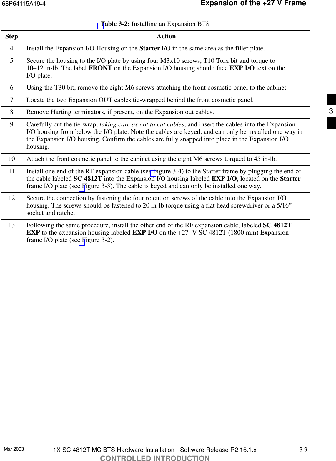 Expansion of the +27 V Frame68P64115A19–4Mar 2003 1X SC 4812T-MC BTS Hardware Installation - Software Release R2.16.1.xCONTROLLED INTRODUCTION3-9Table 3-2: Installing an Expansion BTSStep Action4Install the Expansion I/O Housing on the Starter I/O in the same area as the filler plate.5Secure the housing to the I/O plate by using four M3x10 screws, T10 Torx bit and torque to 10–12 in-lb. The label FRONT on the Expansion I/O housing should face EXP I/O text on the I/O plate.6Using the T30 bit, remove the eight M6 screws attaching the front cosmetic panel to the cabinet.7Locate the two Expansion OUT cables tie-wrapped behind the front cosmetic panel.8Remove Harting terminators, if present, on the Expansion out cables.9Carefully cut the tie-wrap, taking care as not to cut cables, and insert the cables into the ExpansionI/O housing from below the I/O plate. Note the cables are keyed, and can only be installed one way inthe Expansion I/O housing. Confirm the cables are fully snapped into place in the Expansion I/Ohousing.10 Attach the front cosmetic panel to the cabinet using the eight M6 screws torqued to 45 in-lb.11 Install one end of the RF expansion cable (see Figure 3-4) to the Starter frame by plugging the end ofthe cable labeled SC 4812T into the Expansion I/O housing labeled EXP I/O, located on the Starterframe I/O plate (see Figure 3-3). The cable is keyed and can only be installed one way.12 Secure the connection by fastening the four retention screws of the cable into the Expansion I/Ohousing. The screws should be fastened to 20 in-lb torque using a flat head screwdriver or a 5/16”socket and ratchet.13 Following the same procedure, install the other end of the RF expansion cable, labeled SC 4812TEXP to the expansion housing labeled EXP I/O on the +27  V SC 4812T (1800 mm) Expansionframe I/O plate (see Figure 3-2). 3