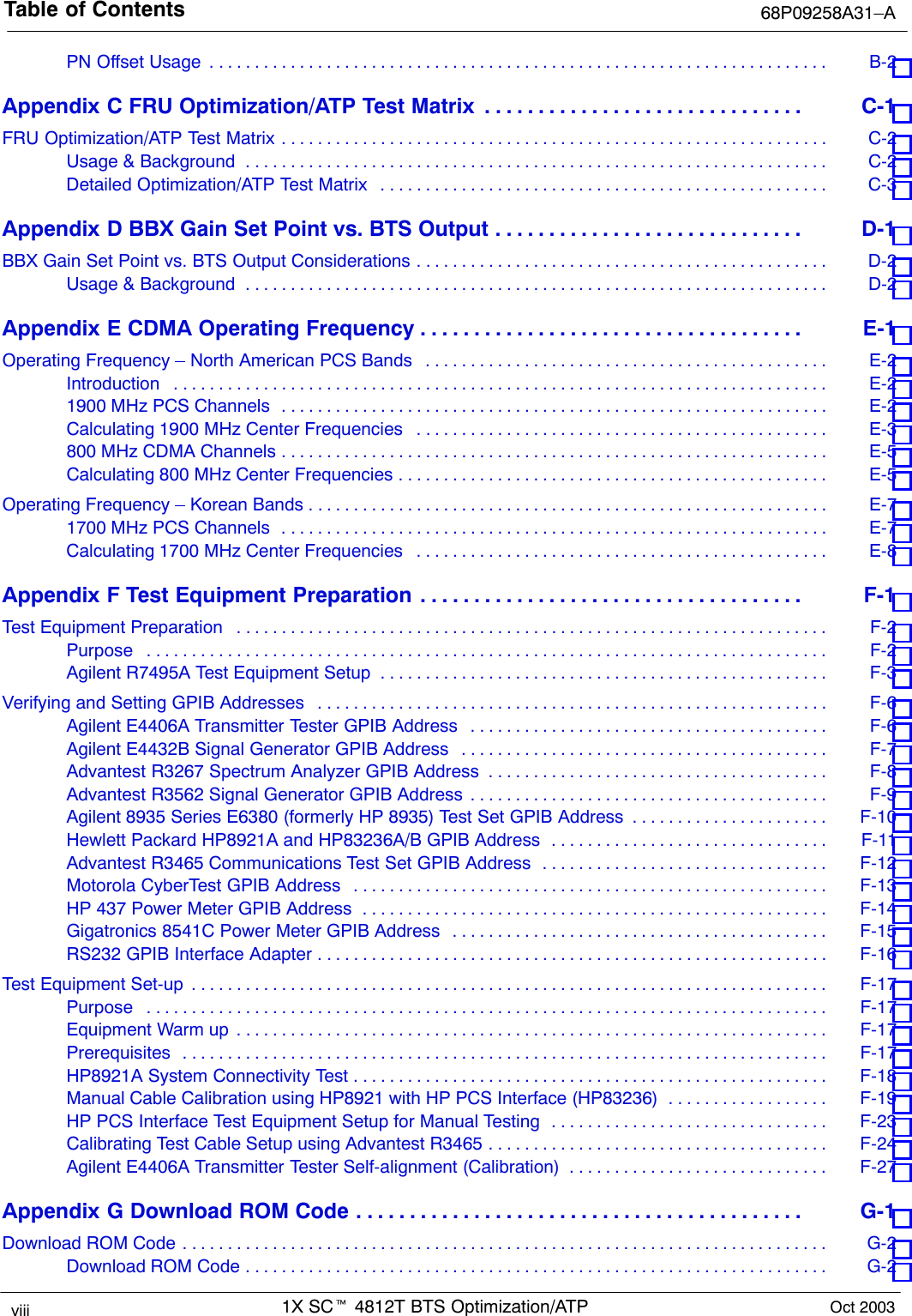 Table of Contents 68P09258A31–A1X SCt 4812T BTS Optimization/ATPviii Oct 2003PN Offset Usage B-2 . . . . . . . . . . . . . . . . . . . . . . . . . . . . . . . . . . . . . . . . . . . . . . . . . . . . . . . . . . . . . . . . . . . . . Appendix C FRU Optimization/ATP Test Matrix C-1 . . . . . . . . . . . . . . . . . . . . . . . . . . . . . . FRU Optimization/ATP Test Matrix C-2 . . . . . . . . . . . . . . . . . . . . . . . . . . . . . . . . . . . . . . . . . . . . . . . . . . . . . . . . . . . . . Usage &amp; Background C-2 . . . . . . . . . . . . . . . . . . . . . . . . . . . . . . . . . . . . . . . . . . . . . . . . . . . . . . . . . . . . . . . . . Detailed Optimization/ATP Test Matrix C-3 . . . . . . . . . . . . . . . . . . . . . . . . . . . . . . . . . . . . . . . . . . . . . . . . . . Appendix D BBX Gain Set Point vs. BTS Output D-1 . . . . . . . . . . . . . . . . . . . . . . . . . . . . . BBX Gain Set Point vs. BTS Output Considerations D-2 . . . . . . . . . . . . . . . . . . . . . . . . . . . . . . . . . . . . . . . . . . . . . . Usage &amp; Background D-2 . . . . . . . . . . . . . . . . . . . . . . . . . . . . . . . . . . . . . . . . . . . . . . . . . . . . . . . . . . . . . . . . . Appendix E CDMA Operating Frequency E-1 . . . . . . . . . . . . . . . . . . . . . . . . . . . . . . . . . . . . Operating Frequency – North American PCS Bands E-2 . . . . . . . . . . . . . . . . . . . . . . . . . . . . . . . . . . . . . . . . . . . . . Introduction E-2 . . . . . . . . . . . . . . . . . . . . . . . . . . . . . . . . . . . . . . . . . . . . . . . . . . . . . . . . . . . . . . . . . . . . . . . . . 1900 MHz PCS Channels E-2 . . . . . . . . . . . . . . . . . . . . . . . . . . . . . . . . . . . . . . . . . . . . . . . . . . . . . . . . . . . . . Calculating 1900 MHz Center Frequencies E-3 . . . . . . . . . . . . . . . . . . . . . . . . . . . . . . . . . . . . . . . . . . . . . . 800 MHz CDMA Channels E-5 . . . . . . . . . . . . . . . . . . . . . . . . . . . . . . . . . . . . . . . . . . . . . . . . . . . . . . . . . . . . . Calculating 800 MHz Center Frequencies E-5 . . . . . . . . . . . . . . . . . . . . . . . . . . . . . . . . . . . . . . . . . . . . . . . . Operating Frequency – Korean Bands E-7 . . . . . . . . . . . . . . . . . . . . . . . . . . . . . . . . . . . . . . . . . . . . . . . . . . . . . . . . . . 1700 MHz PCS Channels E-7 . . . . . . . . . . . . . . . . . . . . . . . . . . . . . . . . . . . . . . . . . . . . . . . . . . . . . . . . . . . . . Calculating 1700 MHz Center Frequencies E-8 . . . . . . . . . . . . . . . . . . . . . . . . . . . . . . . . . . . . . . . . . . . . . . Appendix F Test Equipment Preparation F-1 . . . . . . . . . . . . . . . . . . . . . . . . . . . . . . . . . . . . Test Equipment Preparation F-2 . . . . . . . . . . . . . . . . . . . . . . . . . . . . . . . . . . . . . . . . . . . . . . . . . . . . . . . . . . . . . . . . . . Purpose F-2 . . . . . . . . . . . . . . . . . . . . . . . . . . . . . . . . . . . . . . . . . . . . . . . . . . . . . . . . . . . . . . . . . . . . . . . . . . . . Agilent R7495A Test Equipment Setup F-3 . . . . . . . . . . . . . . . . . . . . . . . . . . . . . . . . . . . . . . . . . . . . . . . . . . Verifying and Setting GPIB Addresses F-6 . . . . . . . . . . . . . . . . . . . . . . . . . . . . . . . . . . . . . . . . . . . . . . . . . . . . . . . . . Agilent E4406A Transmitter Tester GPIB Address F-6 . . . . . . . . . . . . . . . . . . . . . . . . . . . . . . . . . . . . . . . . Agilent E4432B Signal Generator GPIB Address F-7 . . . . . . . . . . . . . . . . . . . . . . . . . . . . . . . . . . . . . . . . . Advantest R3267 Spectrum Analyzer GPIB Address F-8 . . . . . . . . . . . . . . . . . . . . . . . . . . . . . . . . . . . . . . Advantest R3562 Signal Generator GPIB Address F-9 . . . . . . . . . . . . . . . . . . . . . . . . . . . . . . . . . . . . . . . . Agilent 8935 Series E6380 (formerly HP 8935) Test Set GPIB Address F-10 . . . . . . . . . . . . . . . . . . . . . . Hewlett Packard HP8921A and HP83236A/B GPIB Address F-11 . . . . . . . . . . . . . . . . . . . . . . . . . . . . . . . Advantest R3465 Communications Test Set GPIB Address F-12 . . . . . . . . . . . . . . . . . . . . . . . . . . . . . . . . Motorola CyberTest GPIB Address F-13 . . . . . . . . . . . . . . . . . . . . . . . . . . . . . . . . . . . . . . . . . . . . . . . . . . . . . HP 437 Power Meter GPIB Address F-14 . . . . . . . . . . . . . . . . . . . . . . . . . . . . . . . . . . . . . . . . . . . . . . . . . . . . Gigatronics 8541C Power Meter GPIB Address F-15 . . . . . . . . . . . . . . . . . . . . . . . . . . . . . . . . . . . . . . . . . . RS232 GPIB Interface Adapter F-16 . . . . . . . . . . . . . . . . . . . . . . . . . . . . . . . . . . . . . . . . . . . . . . . . . . . . . . . . . Test Equipment Set-up F-17 . . . . . . . . . . . . . . . . . . . . . . . . . . . . . . . . . . . . . . . . . . . . . . . . . . . . . . . . . . . . . . . . . . . . . . . Purpose F-17 . . . . . . . . . . . . . . . . . . . . . . . . . . . . . . . . . . . . . . . . . . . . . . . . . . . . . . . . . . . . . . . . . . . . . . . . . . . . Equipment Warm up F-17 . . . . . . . . . . . . . . . . . . . . . . . . . . . . . . . . . . . . . . . . . . . . . . . . . . . . . . . . . . . . . . . . . . Prerequisites F-17 . . . . . . . . . . . . . . . . . . . . . . . . . . . . . . . . . . . . . . . . . . . . . . . . . . . . . . . . . . . . . . . . . . . . . . . . HP8921A System Connectivity Test F-18 . . . . . . . . . . . . . . . . . . . . . . . . . . . . . . . . . . . . . . . . . . . . . . . . . . . . . Manual Cable Calibration using HP8921 with HP PCS Interface (HP83236) F-19 . . . . . . . . . . . . . . . . . . HP PCS Interface Test Equipment Setup for Manual Testing F-23 . . . . . . . . . . . . . . . . . . . . . . . . . . . . . . . Calibrating Test Cable Setup using Advantest R3465 F-24 . . . . . . . . . . . . . . . . . . . . . . . . . . . . . . . . . . . . . . Agilent E4406A Transmitter Tester Self-alignment (Calibration) F-27 . . . . . . . . . . . . . . . . . . . . . . . . . . . . . Appendix G Download ROM Code G-1 . . . . . . . . . . . . . . . . . . . . . . . . . . . . . . . . . . . . . . . . . . Download ROM Code G-2 . . . . . . . . . . . . . . . . . . . . . . . . . . . . . . . . . . . . . . . . . . . . . . . . . . . . . . . . . . . . . . . . . . . . . . . . Download ROM Code G-2 . . . . . . . . . . . . . . . . . . . . . . . . . . . . . . . . . . . . . . . . . . . . . . . . . . . . . . . . . . . . . . . . . 