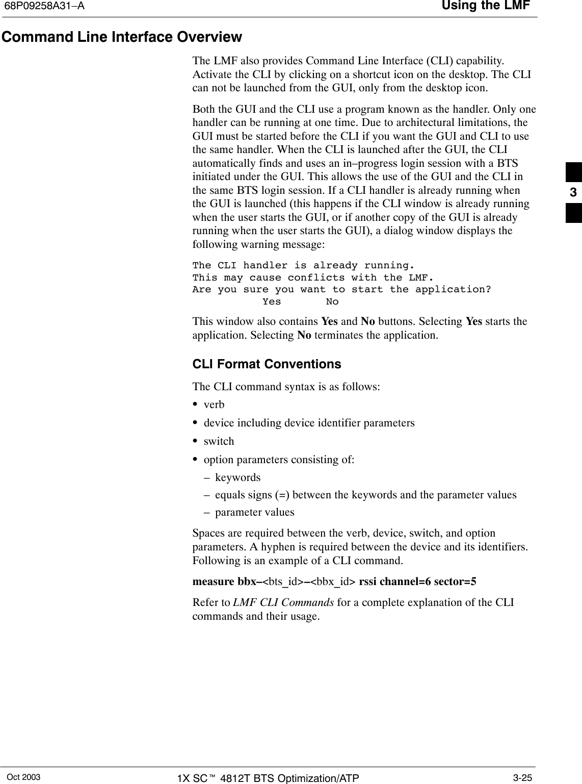 Using the LMF68P09258A31–AOct 2003 1X SCt 4812T BTS Optimization/ATP 3-25Command Line Interface OverviewThe LMF also provides Command Line Interface (CLI) capability.Activate the CLI by clicking on a shortcut icon on the desktop. The CLIcan not be launched from the GUI, only from the desktop icon.Both the GUI and the CLI use a program known as the handler. Only onehandler can be running at one time. Due to architectural limitations, theGUI must be started before the CLI if you want the GUI and CLI to usethe same handler. When the CLI is launched after the GUI, the CLIautomatically finds and uses an in–progress login session with a BTSinitiated under the GUI. This allows the use of the GUI and the CLI inthe same BTS login session. If a CLI handler is already running whenthe GUI is launched (this happens if the CLI window is already runningwhen the user starts the GUI, or if another copy of the GUI is alreadyrunning when the user starts the GUI), a dialog window displays thefollowing warning message:The CLI handler is already running.This may cause conflicts with the LMF.Are you sure you want to start the application?           Yes       NoThis window also contains Yes and No buttons. Selecting Yes starts theapplication. Selecting No terminates the application.CLI Format ConventionsThe CLI command syntax is as follows:SverbSdevice including device identifier parametersSswitchSoption parameters consisting of:– keywords– equals signs (=) between the keywords and the parameter values– parameter valuesSpaces are required between the verb, device, switch, and optionparameters. A hyphen is required between the device and its identifiers.Following is an example of a CLI command.measure bbx–&lt;bts_id&gt;–&lt;bbx_id&gt; rssi channel=6 sector=5Refer to LMF CLI Commands for a complete explanation of the CLIcommands and their usage.3