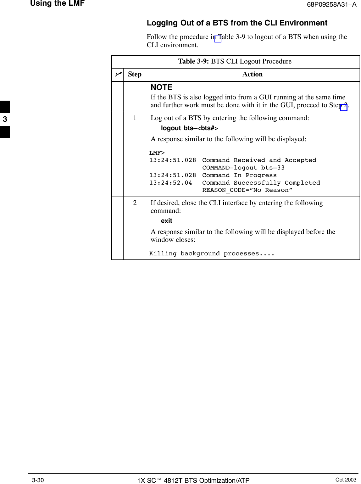 Using the LMF 68P09258A31–AOct 20031X SCt 4812T BTS Optimization/ATP3-30Logging Out of a BTS from the CLI EnvironmentFollow the procedure in Table 3-9 to logout of a BTS when using theCLI environment.Table 3-9: BTS CLI Logout ProcedurenStep ActionNOTEIf the BTS is also logged into from a GUI running at the same timeand further work must be done with it in the GUI, proceed to Step 2.1Log out of a BTS by entering the following command:logout bts–&lt;bts#&gt;A response similar to the following will be displayed:LMF&gt;13:24:51.028  Command Received and AcceptedCOMMAND=logout bts–3313:24:51.028 Command In Progress13:24:52.04 Command Successfully CompletedREASON_CODE=”No Reason”2If desired, close the CLI interface by entering the followingcommand:exitA response similar to the following will be displayed before thewindow closes:Killing background processes.... 3