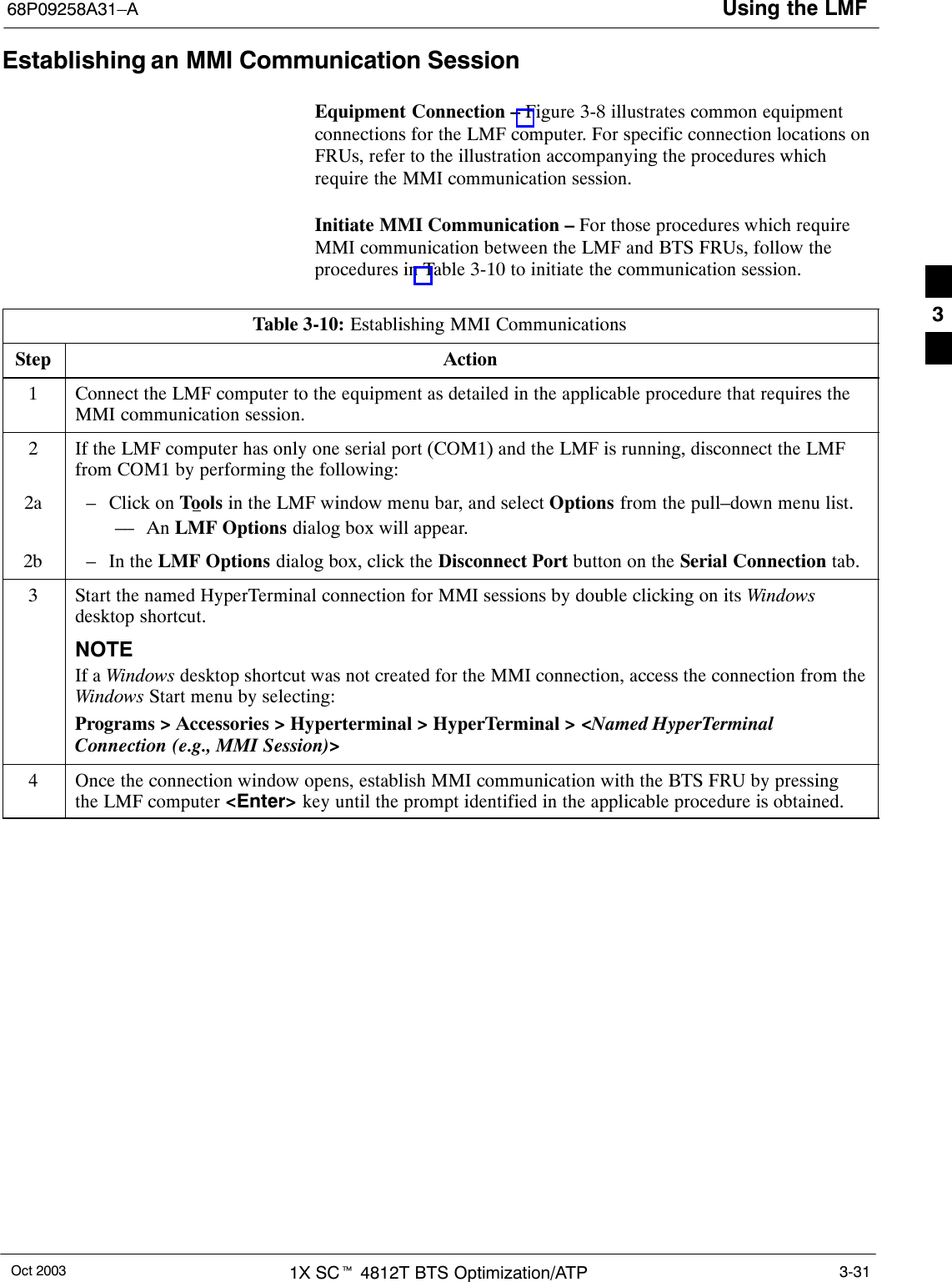 Using the LMF68P09258A31–AOct 2003 1X SCt 4812T BTS Optimization/ATP 3-31Establishing an MMI Communication SessionEquipment Connection – Figure 3-8 illustrates common equipmentconnections for the LMF computer. For specific connection locations onFRUs, refer to the illustration accompanying the procedures whichrequire the MMI communication session.Initiate MMI Communication – For those procedures which requireMMI communication between the LMF and BTS FRUs, follow theprocedures in Table 3-10 to initiate the communication session.Table 3-10: Establishing MMI CommunicationsStep Action1Connect the LMF computer to the equipment as detailed in the applicable procedure that requires theMMI communication session.2If the LMF computer has only one serial port (COM1) and the LMF is running, disconnect the LMFfrom COM1 by performing the following:2a – Click on Tools in the LMF window menu bar, and select Options from the pull–down menu list.–– An LMF Options dialog box will appear.2b – In the LMF Options dialog box, click the Disconnect Port button on the Serial Connection tab.3Start the named HyperTerminal connection for MMI sessions by double clicking on its Windowsdesktop shortcut.NOTEIf a Windows desktop shortcut was not created for the MMI connection, access the connection from theWindows Start menu by selecting:Programs &gt; Accessories &gt; Hyperterminal &gt; HyperTerminal &gt; &lt;Named HyperTerminalConnection (e.g., MMI Session)&gt;4Once the connection window opens, establish MMI communication with the BTS FRU by pressingthe LMF computer &lt;Enter&gt; key until the prompt identified in the applicable procedure is obtained. 3