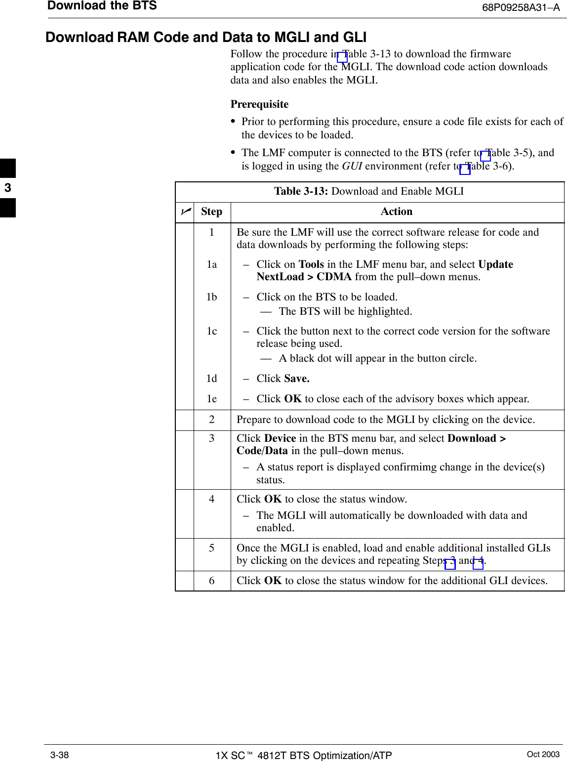 Download the BTS 68P09258A31–AOct 20031X SCt 4812T BTS Optimization/ATP3-38Download RAM Code and Data to MGLI and GLIFollow the procedure in Table 3-13 to download the firmwareapplication code for the MGLI. The download code action downloadsdata and also enables the MGLI.PrerequisiteSPrior to performing this procedure, ensure a code file exists for each ofthe devices to be loaded.SThe LMF computer is connected to the BTS (refer to Table 3-5), andis logged in using the GUI environment (refer to Table 3-6).Table 3-13: Download and Enable MGLInStep Action1Be sure the LMF will use the correct software release for code anddata downloads by performing the following steps:1a – Click on Tools in the LMF menu bar, and select UpdateNextLoad &gt; CDMA from the pull–down menus.1b – Click on the BTS to be loaded.–– The BTS will be highlighted.1c – Click the button next to the correct code version for the softwarerelease being used.–– A black dot will appear in the button circle.1d – Click Save.1e – Click OK to close each of the advisory boxes which appear.2Prepare to download code to the MGLI by clicking on the device.3 Click Device in the BTS menu bar, and select Download &gt;Code/Data in the pull–down menus.– A status report is displayed confirmimg change in the device(s)status.4 Click OK to close the status window.– The MGLI will automatically be downloaded with data andenabled.5Once the MGLI is enabled, load and enable additional installed GLIsby clicking on the devices and repeating Steps 3 and 4.6 Click OK to close the status window for the additional GLI devices. 3