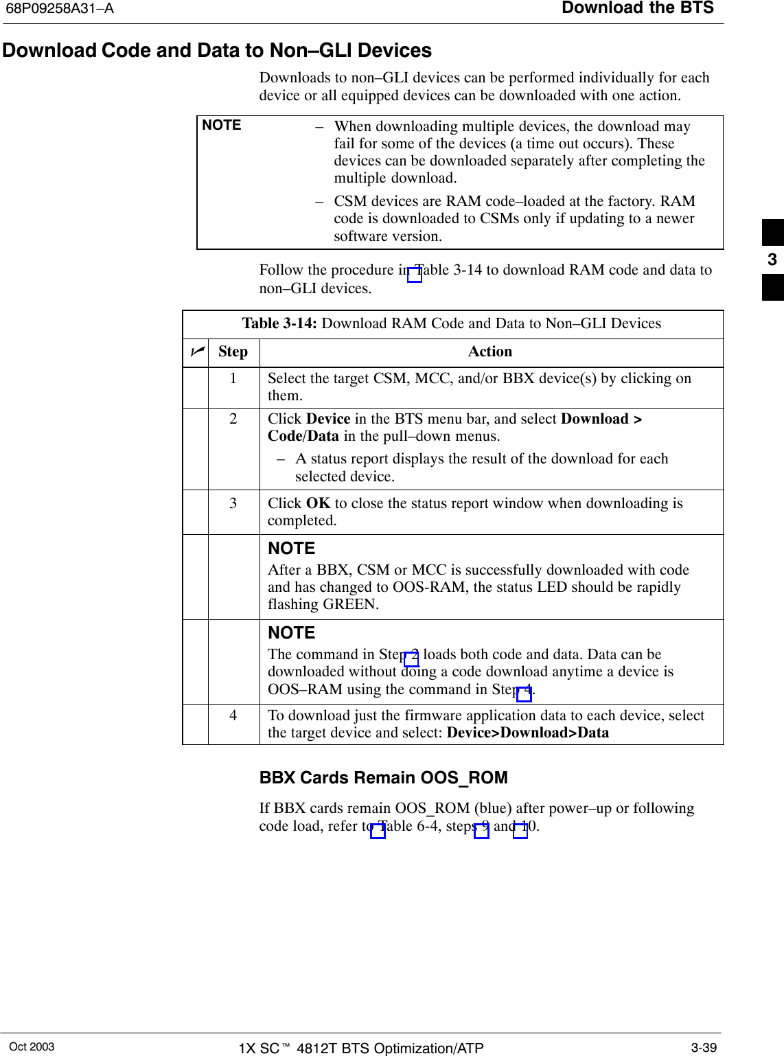 Download the BTS68P09258A31–AOct 2003 1X SCt 4812T BTS Optimization/ATP 3-39Download Code and Data to Non–GLI DevicesDownloads to non–GLI devices can be performed individually for eachdevice or all equipped devices can be downloaded with one action.NOTE – When downloading multiple devices, the download mayfail for some of the devices (a time out occurs). Thesedevices can be downloaded separately after completing themultiple download.– CSM devices are RAM code–loaded at the factory. RAMcode is downloaded to CSMs only if updating to a newersoftware version.Follow the procedure in Table 3-14 to download RAM code and data tonon–GLI devices.Table 3-14: Download RAM Code and Data to Non–GLI DevicesnStep Action1Select the target CSM, MCC, and/or BBX device(s) by clicking onthem.2 Click Device in the BTS menu bar, and select Download &gt;Code/Data in the pull–down menus.– A status report displays the result of the download for eachselected device.3 Click OK to close the status report window when downloading iscompleted.NOTEAfter a BBX, CSM or MCC is successfully downloaded with codeand has changed to OOS-RAM, the status LED should be rapidlyflashing GREEN.NOTEThe command in Step 2 loads both code and data. Data can bedownloaded without doing a code download anytime a device isOOS–RAM using the command in Step 4.4To download just the firmware application data to each device, selectthe target device and select: Device&gt;Download&gt;DataBBX Cards Remain OOS_ROMIf BBX cards remain OOS_ROM (blue) after power–up or followingcode load, refer to Table 6-4, steps 9 and 10.3