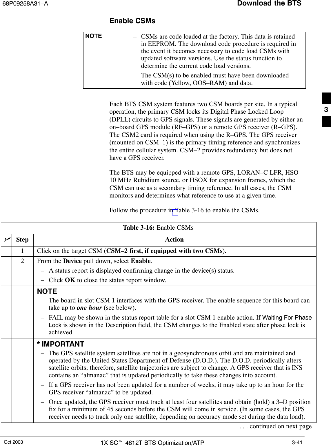 Download the BTS68P09258A31–AOct 2003 1X SCt 4812T BTS Optimization/ATP 3-41Enable CSMsNOTE – CSMs are code loaded at the factory. This data is retainedin EEPROM. The download code procedure is required inthe event it becomes necessary to code load CSMs withupdated software versions. Use the status function todetermine the current code load versions.– The CSM(s) to be enabled must have been downloadedwith code (Yellow, OOS–RAM) and data.Each BTS CSM system features two CSM boards per site. In a typicaloperation, the primary CSM locks its Digital Phase Locked Loop(DPLL) circuits to GPS signals. These signals are generated by either anon–board GPS module (RF–GPS) or a remote GPS receiver (R–GPS).The CSM2 card is required when using the R–GPS. The GPS receiver(mounted on CSM–1) is the primary timing reference and synchronizesthe entire cellular system. CSM–2 provides redundancy but does nothave a GPS receiver.The BTS may be equipped with a remote GPS, LORAN–C LFR, HSO10 MHz Rubidium source, or HSOX for expansion frames, which theCSM can use as a secondary timing reference. In all cases, the CSMmonitors and determines what reference to use at a given time.Follow the procedure in Table 3-16 to enable the CSMs.Table 3-16: Enable CSMsnStep Action1Click on the target CSM (CSM–2 first, if equipped with two CSMs).2From the Device pull down, select Enable.– A status report is displayed confirming change in the device(s) status.– Click OK to close the status report window.NOTE– The board in slot CSM 1 interfaces with the GPS receiver. The enable sequence for this board cantake up to one hour (see below).– FAIL may be shown in the status report table for a slot CSM 1 enable action. If Waiting For PhaseLock is shown in the Description field, the CSM changes to the Enabled state after phase lock isachieved.* IMPORTANT– The GPS satellite system satellites are not in a geosynchronous orbit and are maintained andoperated by the United States Department of Defense (D.O.D.). The D.O.D. periodically alterssatellite orbits; therefore, satellite trajectories are subject to change. A GPS receiver that is INScontains an “almanac” that is updated periodically to take these changes into account.– If a GPS receiver has not been updated for a number of weeks, it may take up to an hour for theGPS receiver “almanac” to be updated.– Once updated, the GPS receiver must track at least four satellites and obtain (hold) a 3–D positionfix for a minimum of 45 seconds before the CSM will come in service. (In some cases, the GPSreceiver needs to track only one satellite, depending on accuracy mode set during the data load).. . . continued on next page3