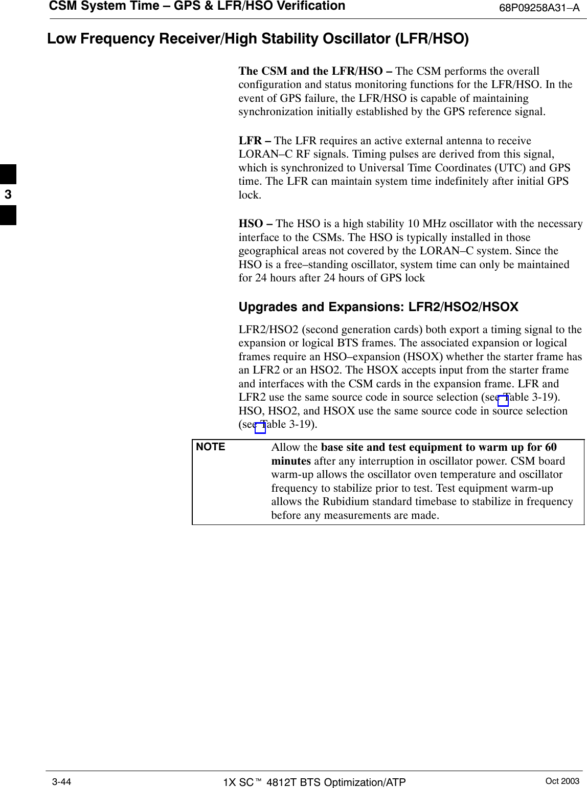 CSM System Time – GPS &amp; LFR/HSO Verification 68P09258A31–AOct 20031X SCt 4812T BTS Optimization/ATP3-44Low Frequency Receiver/High Stability Oscillator (LFR/HSO)The CSM and the LFR/HSO – The CSM performs the overallconfiguration and status monitoring functions for the LFR/HSO. In theevent of GPS failure, the LFR/HSO is capable of maintainingsynchronization initially established by the GPS reference signal.LFR – The LFR requires an active external antenna to receiveLORAN–C RF signals. Timing pulses are derived from this signal,which is synchronized to Universal Time Coordinates (UTC) and GPStime. The LFR can maintain system time indefinitely after initial GPSlock.HSO – The HSO is a high stability 10 MHz oscillator with the necessaryinterface to the CSMs. The HSO is typically installed in thosegeographical areas not covered by the LORAN–C system. Since theHSO is a free–standing oscillator, system time can only be maintainedfor 24 hours after 24 hours of GPS lockUpgrades and Expansions: LFR2/HSO2/HSOXLFR2/HSO2 (second generation cards) both export a timing signal to theexpansion or logical BTS frames. The associated expansion or logicalframes require an HSO–expansion (HSOX) whether the starter frame hasan LFR2 or an HSO2. The HSOX accepts input from the starter frameand interfaces with the CSM cards in the expansion frame. LFR andLFR2 use the same source code in source selection (see Table 3-19).HSO, HSO2, and HSOX use the same source code in source selection(see Table 3-19).NOTE Allow the base site and test equipment to warm up for 60minutes after any interruption in oscillator power. CSM boardwarm-up allows the oscillator oven temperature and oscillatorfrequency to stabilize prior to test. Test equipment warm-upallows the Rubidium standard timebase to stabilize in frequencybefore any measurements are made.3