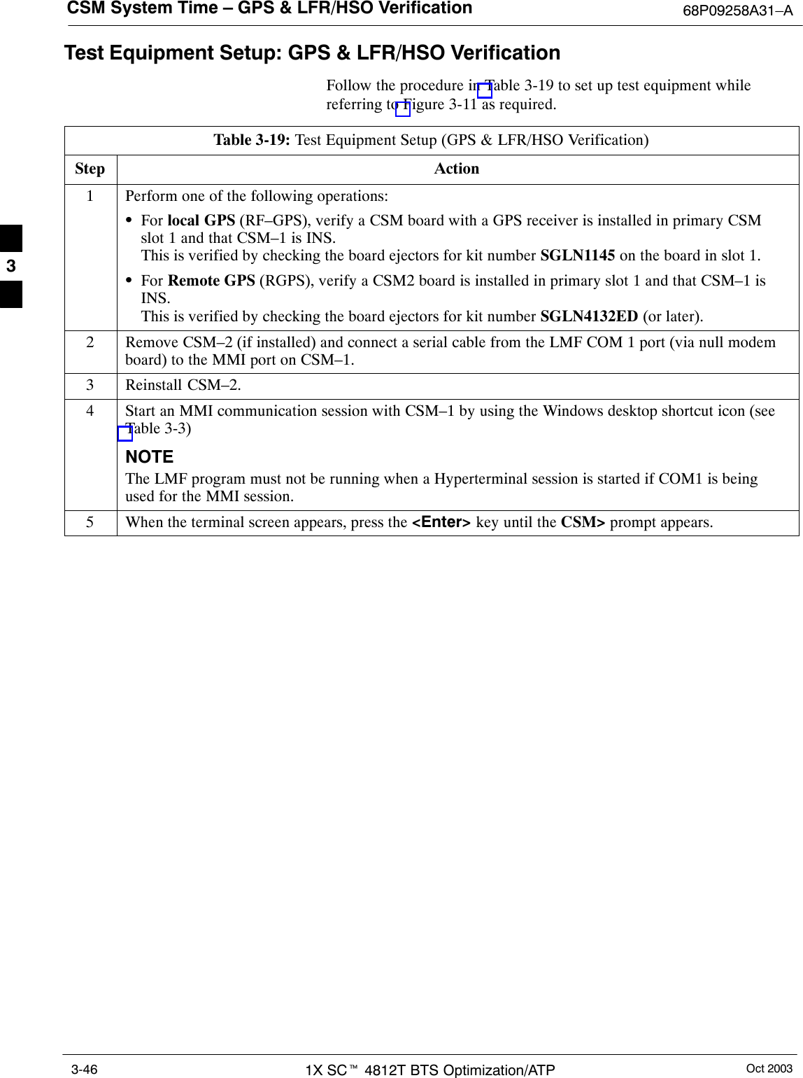 CSM System Time – GPS &amp; LFR/HSO Verification 68P09258A31–AOct 20031X SCt 4812T BTS Optimization/ATP3-46Test Equipment Setup: GPS &amp; LFR/HSO VerificationFollow the procedure in Table 3-19 to set up test equipment whilereferring to Figure 3-11 as required.Table 3-19: Test Equipment Setup (GPS &amp; LFR/HSO Verification)Step Action1Perform one of the following operations:SFor local GPS (RF–GPS), verify a CSM board with a GPS receiver is installed in primary CSMslot 1 and that CSM–1 is INS.This is verified by checking the board ejectors for kit number SGLN1145 on the board in slot 1.SFor Remote GPS (RGPS), verify a CSM2 board is installed in primary slot 1 and that CSM–1 isINS.This is verified by checking the board ejectors for kit number SGLN4132ED (or later).2Remove CSM–2 (if installed) and connect a serial cable from the LMF COM 1 port (via null modemboard) to the MMI port on CSM–1.3Reinstall CSM–2.4Start an MMI communication session with CSM–1 by using the Windows desktop shortcut icon (seeTable 3-3)NOTEThe LMF program must not be running when a Hyperterminal session is started if COM1 is beingused for the MMI session.5When the terminal screen appears, press the &lt;Enter&gt; key until the CSM&gt; prompt appears. 3