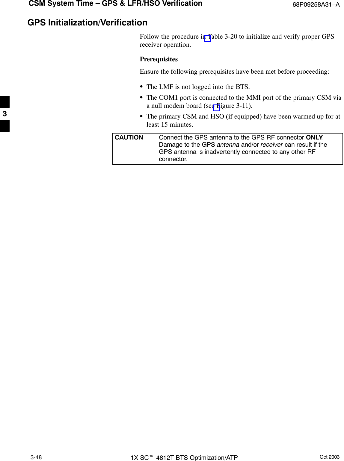 CSM System Time – GPS &amp; LFR/HSO Verification 68P09258A31–AOct 20031X SCt 4812T BTS Optimization/ATP3-48GPS Initialization/VerificationFollow the procedure in Table 3-20 to initialize and verify proper GPSreceiver operation.PrerequisitesEnsure the following prerequisites have been met before proceeding:SThe LMF is not logged into the BTS.SThe COM1 port is connected to the MMI port of the primary CSM viaa null modem board (see Figure 3-11).SThe primary CSM and HSO (if equipped) have been warmed up for atleast 15 minutes.CAUTION Connect the GPS antenna to the GPS RF connector ONLY.Damage to the GPS antenna and/or receiver can result if theGPS antenna is inadvertently connected to any other RFconnector.3