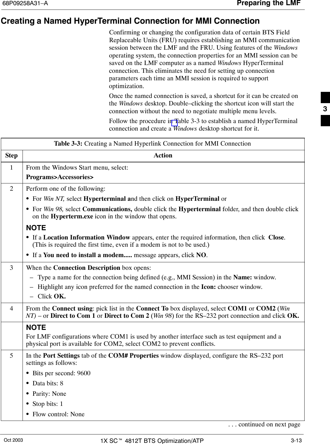 Preparing the LMF68P09258A31–AOct 2003 1X SCt 4812T BTS Optimization/ATP 3-13Creating a Named HyperTerminal Connection for MMI ConnectionConfirming or changing the configuration data of certain BTS FieldReplaceable Units (FRU) requires establishing an MMI communicationsession between the LMF and the FRU. Using features of the Windowsoperating system, the connection properties for an MMI session can besaved on the LMF computer as a named Windows HyperTerminalconnection. This eliminates the need for setting up connectionparameters each time an MMI session is required to supportoptimization.Once the named connection is saved, a shortcut for it can be created onthe Windows desktop. Double–clicking the shortcut icon will start theconnection without the need to negotiate multiple menu levels.Follow the procedure in Table 3-3 to establish a named HyperTerminalconnection and create a Windows desktop shortcut for it.Table 3-3: Creating a Named Hyperlink Connection for MMI ConnectionStep Action1From the Windows Start menu, select:Programs&gt;Accessories&gt;2Perform one of the following:SFor Win NT, select Hyperterminal and then click on HyperTerminal orSFor Win 98, select Communications, double click the Hyperterminal folder, and then double clickon the Hyperterm.exe icon in the window that opens.NOTESIf a Location Information Window appears, enter the required information, then click  Close.(This is required the first time, even if a modem is not to be used.)SIf a You need to install a modem..... message appears, click NO.3When the Connection Description box opens:– Type a name for the connection being defined (e.g., MMI Session) in the Name: window.– Highlight any icon preferred for the named connection in the Icon: chooser window.– Click OK.4From the Connect using: pick list in the Connect To box displayed, select COM1 or COM2 (WinNT) – or Direct to Com 1 or Direct to Com 2 (Win 98) for the RS–232 port connection and click OK.NOTEFor LMF configurations where COM1 is used by another interface such as test equipment and aphysical port is available for COM2, select COM2 to prevent conflicts.5In the Port Settings tab of the COM# Properties window displayed, configure the RS–232 portsettings as follows:SBits per second: 9600SData bits: 8SParity: NoneSStop bits: 1SFlow control: None. . . continued on next page3