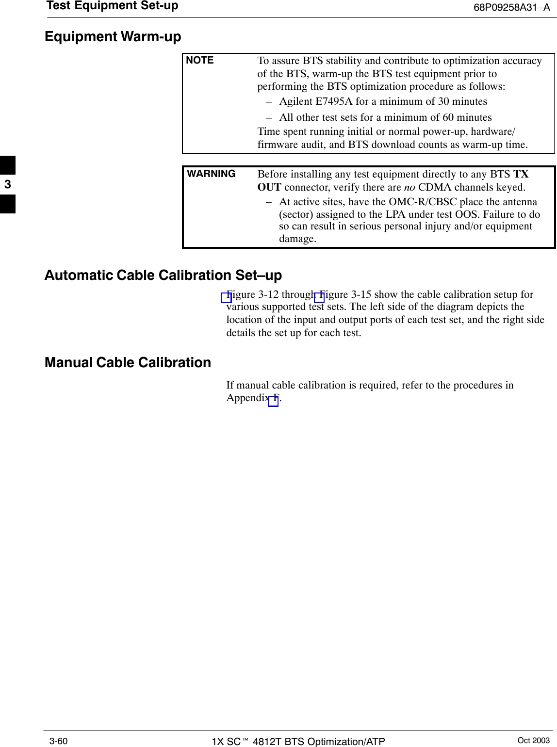 Test Equipment Set-up 68P09258A31–AOct 20031X SCt 4812T BTS Optimization/ATP3-60Equipment Warm-upNOTE To assure BTS stability and contribute to optimization accuracyof the BTS, warm-up the BTS test equipment prior toperforming the BTS optimization procedure as follows:– Agilent E7495A for a minimum of 30 minutes– All other test sets for a minimum of 60 minutesTime spent running initial or normal power-up, hardware/firmware audit, and BTS download counts as warm-up time.WARNING Before installing any test equipment directly to any BTS TXOUT connector, verify there are no CDMA channels keyed.– At active sites, have the OMC-R/CBSC place the antenna(sector) assigned to the LPA under test OOS. Failure to doso can result in serious personal injury and/or equipmentdamage.Automatic Cable Calibration Set–upFigure 3-12 through Figure 3-15 show the cable calibration setup forvarious supported test sets. The left side of the diagram depicts thelocation of the input and output ports of each test set, and the right sidedetails the set up for each test.Manual Cable CalibrationIf manual cable calibration is required, refer to the procedures inAppendix F.3