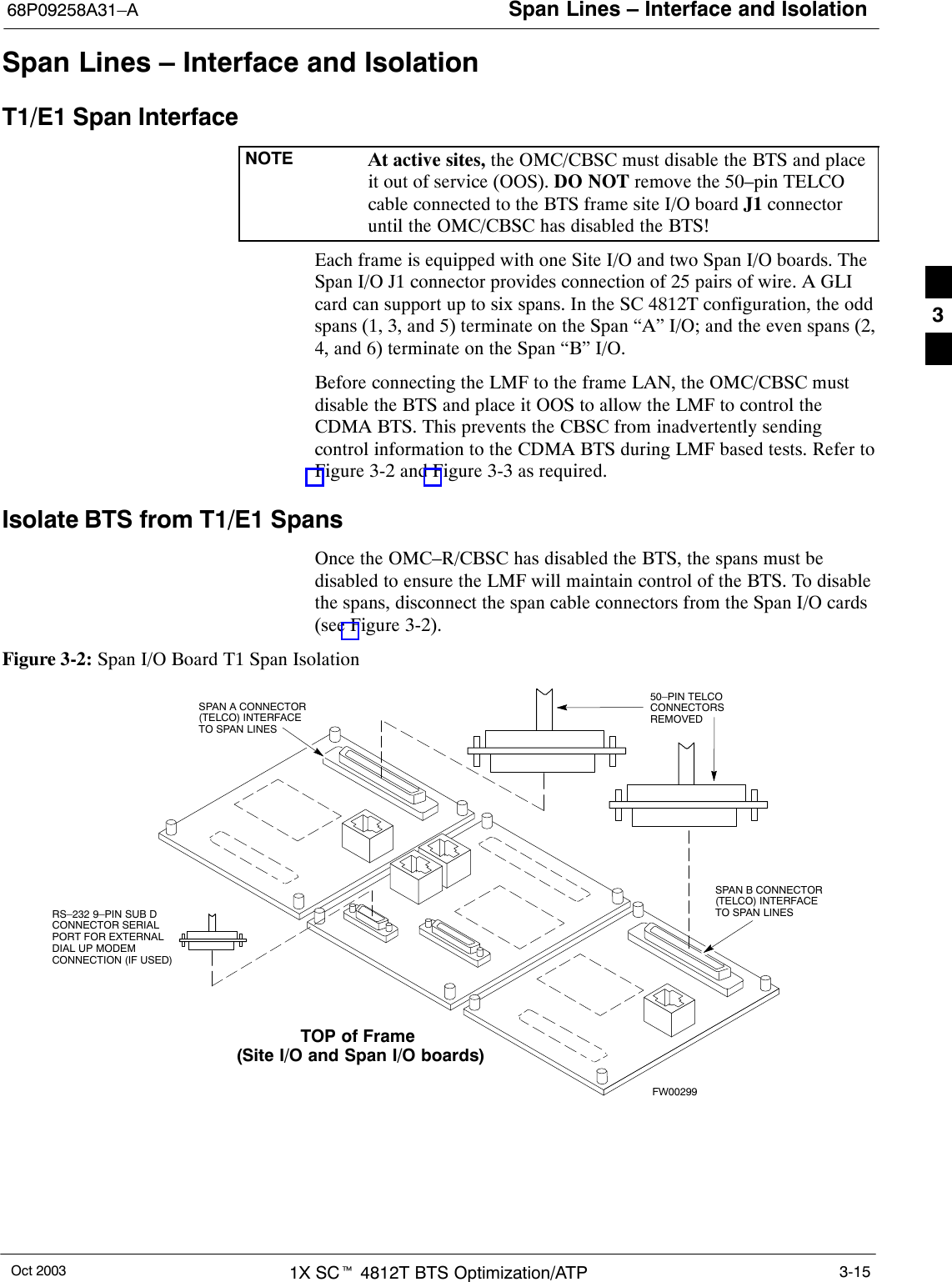 Span Lines – Interface and Isolation68P09258A31–AOct 2003 1X SCt 4812T BTS Optimization/ATP 3-15Span Lines – Interface and IsolationT1/E1 Span InterfaceNOTE At active sites, the OMC/CBSC must disable the BTS and placeit out of service (OOS). DO NOT remove the 50–pin TELCOcable connected to the BTS frame site I/O board J1 connectoruntil the OMC/CBSC has disabled the BTS!Each frame is equipped with one Site I/O and two Span I/O boards. TheSpan I/O J1 connector provides connection of 25 pairs of wire. A GLIcard can support up to six spans. In the SC 4812T configuration, the oddspans (1, 3, and 5) terminate on the Span “A” I/O; and the even spans (2,4, and 6) terminate on the Span “B” I/O.Before connecting the LMF to the frame LAN, the OMC/CBSC mustdisable the BTS and place it OOS to allow the LMF to control theCDMA BTS. This prevents the CBSC from inadvertently sendingcontrol information to the CDMA BTS during LMF based tests. Refer toFigure 3-2 and Figure 3-3 as required.Isolate BTS from T1/E1 SpansOnce the OMC–R/CBSC has disabled the BTS, the spans must bedisabled to ensure the LMF will maintain control of the BTS. To disablethe spans, disconnect the span cable connectors from the Span I/O cards(see Figure 3-2).Figure 3-2: Span I/O Board T1 Span Isolation50–PIN TELCOCONNECTORSREMOVEDSPAN A CONNECTOR(TELCO) INTERFACETO SPAN LINESSPAN B CONNECTOR(TELCO) INTERFACETO SPAN LINESTOP of Frame (Site I/O and Span I/O boards)RS–232 9–PIN SUB DCONNECTOR SERIALPORT FOR EXTERNALDIAL UP MODEMCONNECTION (IF USED)FW002993