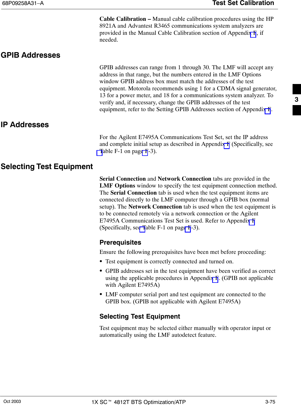 Test Set Calibration68P09258A31–AOct 2003 1X SCt 4812T BTS Optimization/ATP 3-75Cable Calibration – Manual cable calibration procedures using the HP8921A and Advantest R3465 communications system analyzers areprovided in the Manual Cable Calibration section of Appendix F, ifneeded.GPIB AddressesGPIB addresses can range from 1 through 30. The LMF will accept anyaddress in that range, but the numbers entered in the LMF Optionswindow GPIB address box must match the addresses of the testequipment. Motorola recommends using 1 for a CDMA signal generator,13 for a power meter, and 18 for a communications system analyzer. Toverify and, if necessary, change the GPIB addresses of the testequipment, refer to the Setting GPIB Addresses section of Appendix F.IP AddressesFor the Agilent E7495A Communications Test Set, set the IP addressand complete initial setup as described in Appendix F (Specifically, seeTable F-1 on page F-3).Selecting Test EquipmentSerial Connection and Network Connection tabs are provided in theLMF Options window to specify the test equipment connection method.The Serial Connection tab is used when the test equipment items areconnected directly to the LMF computer through a GPIB box (normalsetup). The Network Connection tab is used when the test equipment isto be connected remotely via a network connection or the AgilentE7495A Communications Test Set is used. Refer to Appendix F(Specifically, see Table F-1 on page F-3).PrerequisitesEnsure the following prerequisites have been met before proceeding:STest equipment is correctly connected and turned on.SGPIB addresses set in the test equipment have been verified as correctusing the applicable procedures in Appendix F. (GPIB not applicablewith Agilent E7495A)SLMF computer serial port and test equipment are connected to theGPIB box. (GPIB not applicable with Agilent E7495A)Selecting Test EquipmentTest equipment may be selected either manually with operator input orautomatically using the LMF autodetect feature.3