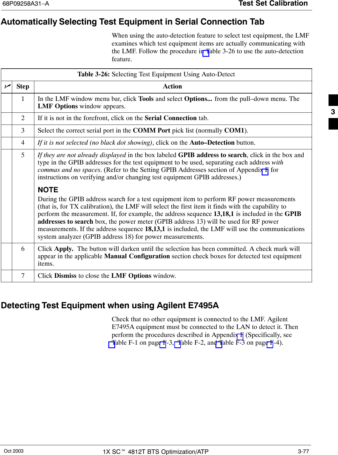 Test Set Calibration68P09258A31–AOct 2003 1X SCt 4812T BTS Optimization/ATP 3-77Automatically Selecting Test Equipment in Serial Connection TabWhen using the auto-detection feature to select test equipment, the LMFexamines which test equipment items are actually communicating withthe LMF. Follow the procedure in Table 3-26 to use the auto-detectionfeature.Table 3-26: Selecting Test Equipment Using Auto-DetectnStep Action1In the LMF window menu bar, click Tools and select Options... from the pull–down menu. TheLMF Options window appears.2If it is not in the forefront, click on the Serial Connection tab.3Select the correct serial port in the COMM Port pick list (normally COM1).4If it is not selected (no black dot showing), click on the Auto–Detection button.5If they are not already displayed in the box labeled GPIB address to search, click in the box andtype in the GPIB addresses for the test equipment to be used, separating each address withcommas and no spaces. (Refer to the Setting GPIB Addresses section of Appendix F forinstructions on verifying and/or changing test equipment GPIB addresses.)NOTEDuring the GPIB address search for a test equipment item to perform RF power measurements(that is, for TX calibration), the LMF will select the first item it finds with the capability toperform the measurement. If, for example, the address sequence 13,18,1 is included in the GPIBaddresses to search box, the power meter (GPIB address 13) will be used for RF powermeasurements. If the address sequence 18,13,1 is included, the LMF will use the communicationssystem analyzer (GPIB address 18) for power measurements.6 Click Apply.  The button will darken until the selection has been committed. A check mark willappear in the applicable Manual Configuration section check boxes for detected test equipmentitems.7 Click Dismiss to close the LMF Options window. Detecting Test Equipment when using Agilent E7495ACheck that no other equipment is connected to the LMF. AgilentE7495A equipment must be connected to the LAN to detect it. Thenperform the procedures described in Appendix F (Specifically, seeTable F-1 on page F-3,  Table F-2, and Table F-3 on page F-4).3