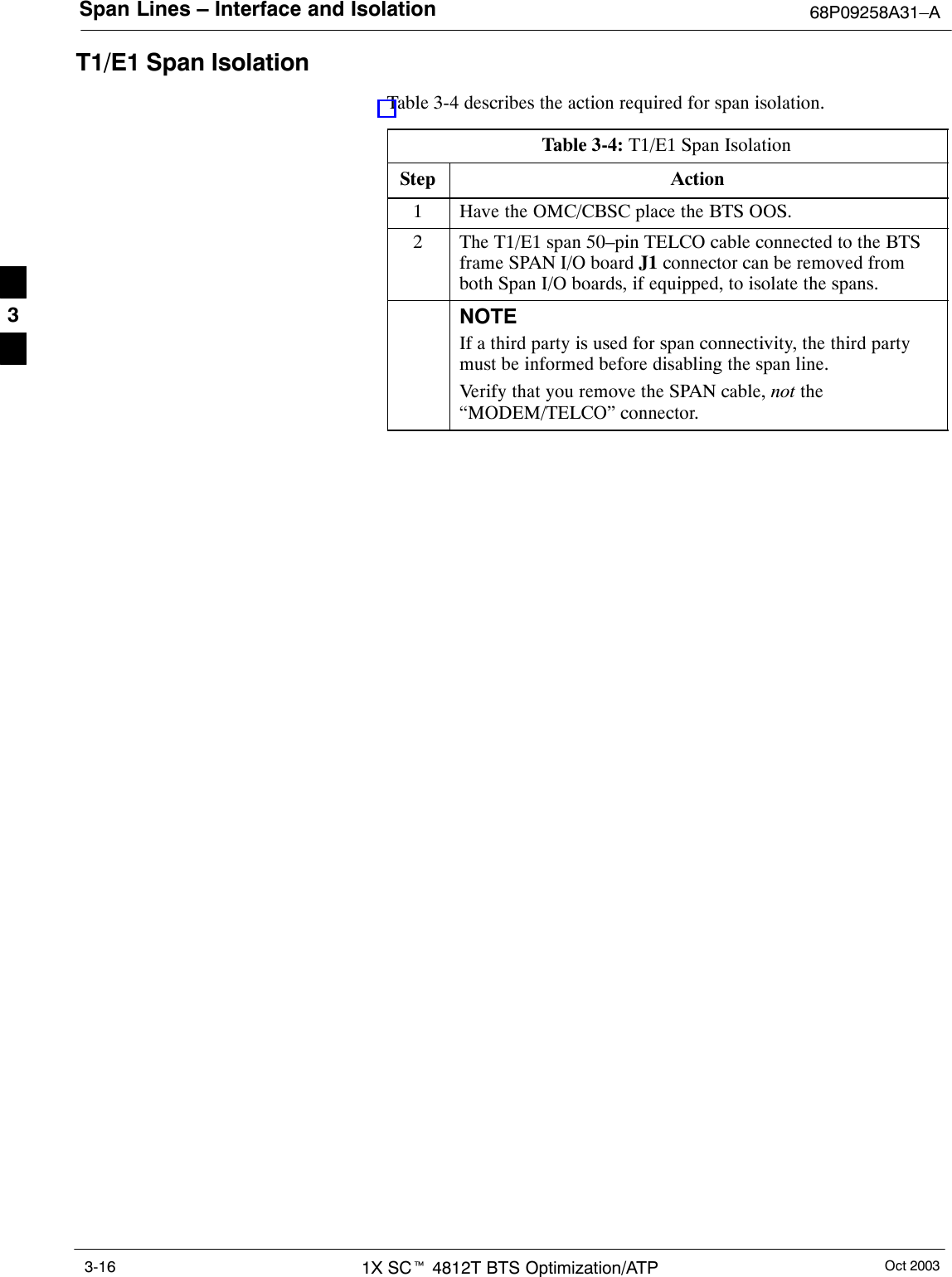 Span Lines – Interface and Isolation 68P09258A31–AOct 20031X SCt 4812T BTS Optimization/ATP3-16T1/E1 Span IsolationTable 3-4 describes the action required for span isolation.Table 3-4: T1/E1 Span IsolationStep Action1Have the OMC/CBSC place the BTS OOS.2The T1/E1 span 50–pin TELCO cable connected to the BTSframe SPAN I/O board J1 connector can be removed fromboth Span I/O boards, if equipped, to isolate the spans.NOTEIf a third party is used for span connectivity, the third partymust be informed before disabling the span line.Verify that you remove the SPAN cable, not the“MODEM/TELCO” connector.3