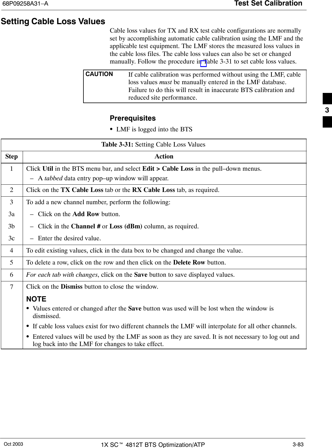 Test Set Calibration68P09258A31–AOct 2003 1X SCt 4812T BTS Optimization/ATP 3-83Setting Cable Loss ValuesCable loss values for TX and RX test cable configurations are normallyset by accomplishing automatic cable calibration using the LMF and theapplicable test equipment. The LMF stores the measured loss values inthe cable loss files. The cable loss values can also be set or changedmanually. Follow the procedure in Table 3-31 to set cable loss values.CAUTION If cable calibration was performed without using the LMF, cableloss values must be manually entered in the LMF database.Failure to do this will result in inaccurate BTS calibration andreduced site performance.PrerequisitesSLMF is logged into the BTSTable 3-31: Setting Cable Loss ValuesStep Action1 Click Util in the BTS menu bar, and select Edit &gt; Cable Loss in the pull–down menus.–A tabbed data entry pop–up window will appear.2Click on the TX Cable Loss tab or the RX Cable Loss tab, as required.3To add a new channel number, perform the following:3a – Click on the Add Row button.3b – Click in the Channel # or Loss (dBm) column, as required.3c – Enter the desired value.4To edit existing values, click in the data box to be changed and change the value.5To delete a row, click on the row and then click on the Delete Row button.6For each tab with changes, click on the Save button to save displayed values.7Click on the Dismiss button to close the window.NOTESValues entered or changed after the Save button was used will be lost when the window isdismissed.SIf cable loss values exist for two different channels the LMF will interpolate for all other channels.SEntered values will be used by the LMF as soon as they are saved. It is not necessary to log out andlog back into the LMF for changes to take effect. 3