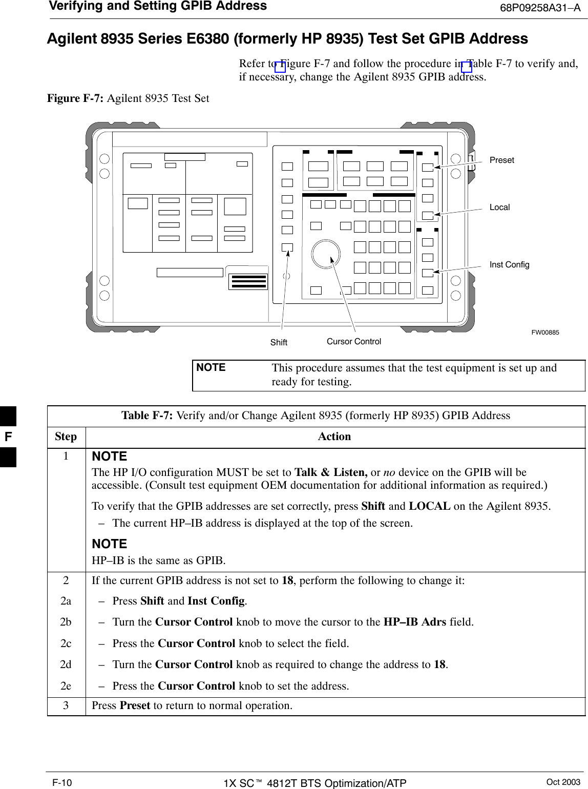 Verifying and Setting GPIB Address 68P09258A31–AOct 20031X SCt 4812T BTS Optimization/ATPF-10Agilent 8935 Series E6380 (formerly HP 8935) Test Set GPIB AddressRefer to Figure F-7 and follow the procedure in Table F-7 to verify and,if necessary, change the Agilent 8935 GPIB address.Figure F-7: Agilent 8935 Test SetFW00885PresetCursor ControlShiftInst ConfigLocalNOTE This procedure assumes that the test equipment is set up andready for testing.Table F-7: Verify and/or Change Agilent 8935 (formerly HP 8935) GPIB AddressStep Action1NOTEThe HP I/O configuration MUST be set to Talk &amp; Listen, or no device on the GPIB will beaccessible. (Consult test equipment OEM documentation for additional information as required.)To verify that the GPIB addresses are set correctly, press Shift and LOCAL on the Agilent 8935.– The current HP–IB address is displayed at the top of the screen.NOTEHP–IB is the same as GPIB.2If the current GPIB address is not set to 18, perform the following to change it:2a – Press Shift and Inst Config.2b – Turn the Cursor Control knob to move the cursor to the HP–IB Adrs field.2c – Press the Cursor Control knob to select the field.2d – Turn the Cursor Control knob as required to change the address to 18.2e – Press the Cursor Control knob to set the address.3 Press Preset to return to normal operation.F