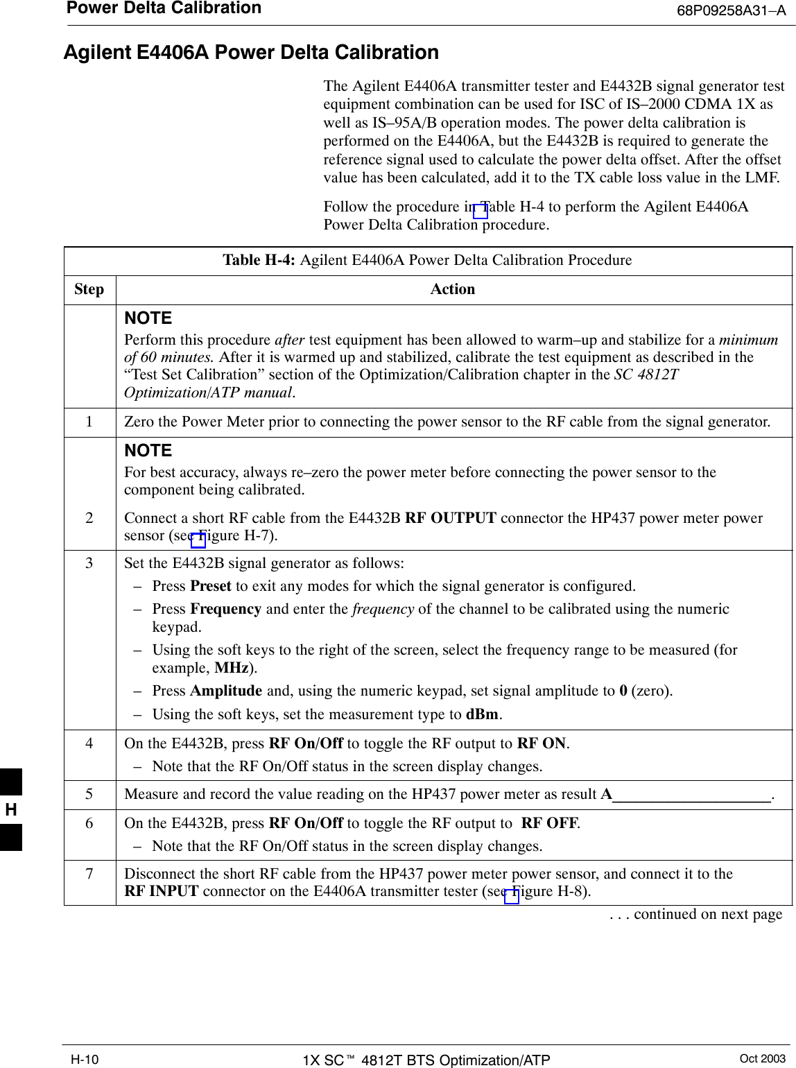 Power Delta Calibration 68P09258A31–AOct 20031X SCt 4812T BTS Optimization/ATPH-10Agilent E4406A Power Delta CalibrationThe Agilent E4406A transmitter tester and E4432B signal generator testequipment combination can be used for ISC of IS–2000 CDMA 1X aswell as IS–95A/B operation modes. The power delta calibration isperformed on the E4406A, but the E4432B is required to generate thereference signal used to calculate the power delta offset. After the offsetvalue has been calculated, add it to the TX cable loss value in the LMF.Follow the procedure in Table H-4 to perform the Agilent E4406APower Delta Calibration procedure.Table H-4: Agilent E4406A Power Delta Calibration ProcedureStep ActionNOTEPerform this procedure after test equipment has been allowed to warm–up and stabilize for a minimumof 60 minutes. After it is warmed up and stabilized, calibrate the test equipment as described in the“Test Set Calibration” section of the Optimization/Calibration chapter in the SC 4812TOptimization/ATP manual.1Zero the Power Meter prior to connecting the power sensor to the RF cable from the signal generator.NOTEFor best accuracy, always re–zero the power meter before connecting the power sensor to thecomponent being calibrated.2Connect a short RF cable from the E4432B RF OUTPUT connector the HP437 power meter powersensor (see Figure H-7).3Set the E4432B signal generator as follows:– Press Preset to exit any modes for which the signal generator is configured.– Press Frequency and enter the frequency of the channel to be calibrated using the numerickeypad.– Using the soft keys to the right of the screen, select the frequency range to be measured (forexample, MHz).– Press Amplitude and, using the numeric keypad, set signal amplitude to 0 (zero).– Using the soft keys, set the measurement type to dBm.4On the E4432B, press RF On/Off to toggle the RF output to RF ON.– Note that the RF On/Off status in the screen display changes.5Measure and record the value reading on the HP437 power meter as result A____________________.6On the E4432B, press RF On/Off to toggle the RF output to  RF OFF.– Note that the RF On/Off status in the screen display changes.7Disconnect the short RF cable from the HP437 power meter power sensor, and connect it to theRF INPUT connector on the E4406A transmitter tester (see Figure H-8).. . . continued on next pageH