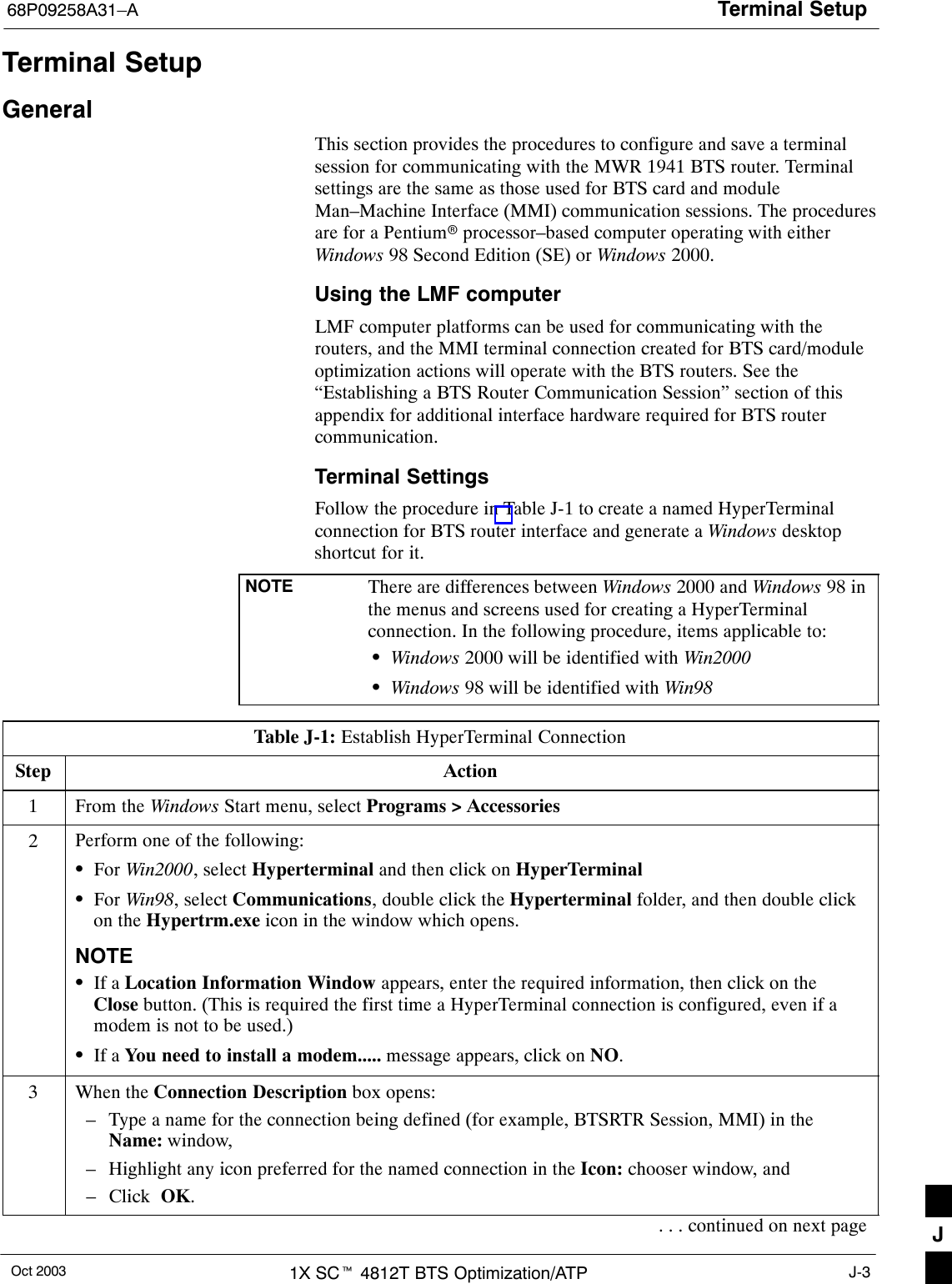 Terminal Setup68P09258A31–AOct 2003 1X SCt 4812T BTS Optimization/ATP J-3Terminal SetupGeneralThis section provides the procedures to configure and save a terminalsession for communicating with the MWR 1941 BTS router. Terminalsettings are the same as those used for BTS card and moduleMan–Machine Interface (MMI) communication sessions. The proceduresare for a Pentiumr processor–based computer operating with eitherWindows 98 Second Edition (SE) or Windows 2000.Using the LMF computerLMF computer platforms can be used for communicating with therouters, and the MMI terminal connection created for BTS card/moduleoptimization actions will operate with the BTS routers. See the“Establishing a BTS Router Communication Session” section of thisappendix for additional interface hardware required for BTS routercommunication.Terminal SettingsFollow the procedure in Table J-1 to create a named HyperTerminalconnection for BTS router interface and generate a Windows desktopshortcut for it.NOTE There are differences between Windows 2000 and Windows 98 inthe menus and screens used for creating a HyperTerminalconnection. In the following procedure, items applicable to:SWindows 2000 will be identified with Win2000SWindows 98 will be identified with Win98Table J-1: Establish HyperTerminal ConnectionStep Action1From the Windows Start menu, select Programs &gt; Accessories2Perform one of the following:SFor Win2000, select Hyperterminal and then click on HyperTerminalSFor Win98, select Communications, double click the Hyperterminal folder, and then double clickon the Hypertrm.exe icon in the window which opens.NOTESIf a Location Information Window appears, enter the required information, then click on theClose button. (This is required the first time a HyperTerminal connection is configured, even if amodem is not to be used.)SIf a You need to install a modem..... message appears, click on NO.3When the Connection Description box opens:– Type a name for the connection being defined (for example, BTSRTR Session, MMI) in theName: window,– Highlight any icon preferred for the named connection in the Icon: chooser window, and– Click  OK.. . . continued on next page J