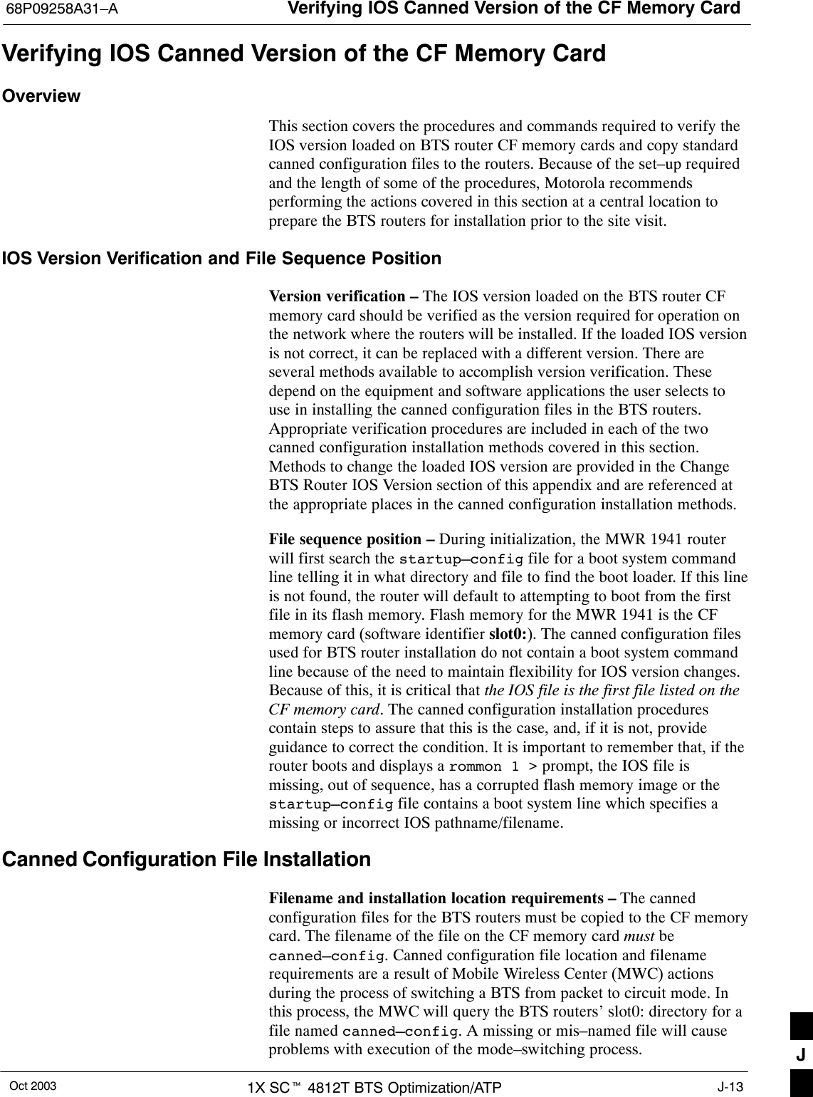 Verifying IOS Canned Version of the CF Memory Card68P09258A31–AOct 2003 1X SCt 4812T BTS Optimization/ATP J-13Verifying IOS Canned Version of the CF Memory CardOverviewThis section covers the procedures and commands required to verify theIOS version loaded on BTS router CF memory cards and copy standardcanned configuration files to the routers. Because of the set–up requiredand the length of some of the procedures, Motorola recommendsperforming the actions covered in this section at a central location toprepare the BTS routers for installation prior to the site visit.IOS Version Verification and File Sequence PositionVersion verification – The IOS version loaded on the BTS router CFmemory card should be verified as the version required for operation onthe network where the routers will be installed. If the loaded IOS versionis not correct, it can be replaced with a different version. There areseveral methods available to accomplish version verification. Thesedepend on the equipment and software applications the user selects touse in installing the canned configuration files in the BTS routers.Appropriate verification procedures are included in each of the twocanned configuration installation methods covered in this section.Methods to change the loaded IOS version are provided in the ChangeBTS Router IOS Version section of this appendix and are referenced atthe appropriate places in the canned configuration installation methods.File sequence position – During initialization, the MWR 1941 routerwill first search the startup–config file for a boot system commandline telling it in what directory and file to find the boot loader. If this lineis not found, the router will default to attempting to boot from the firstfile in its flash memory. Flash memory for the MWR 1941 is the CFmemory card (software identifier slot0:). The canned configuration filesused for BTS router installation do not contain a boot system commandline because of the need to maintain flexibility for IOS version changes.Because of this, it is critical that the IOS file is the first file listed on theCF memory card. The canned configuration installation procedurescontain steps to assure that this is the case, and, if it is not, provideguidance to correct the condition. It is important to remember that, if therouter boots and displays a rommon 1 &gt; prompt, the IOS file ismissing, out of sequence, has a corrupted flash memory image or thestartup–config file contains a boot system line which specifies amissing or incorrect IOS pathname/filename.Canned Configuration File InstallationFilename and installation location requirements – The cannedconfiguration files for the BTS routers must be copied to the CF memorycard. The filename of the file on the CF memory card must becanned–config. Canned configuration file location and filenamerequirements are a result of Mobile Wireless Center (MWC) actionsduring the process of switching a BTS from packet to circuit mode. Inthis process, the MWC will query the BTS routers’ slot0: directory for afile named canned–config. A missing or mis–named file will causeproblems with execution of the mode–switching process. J