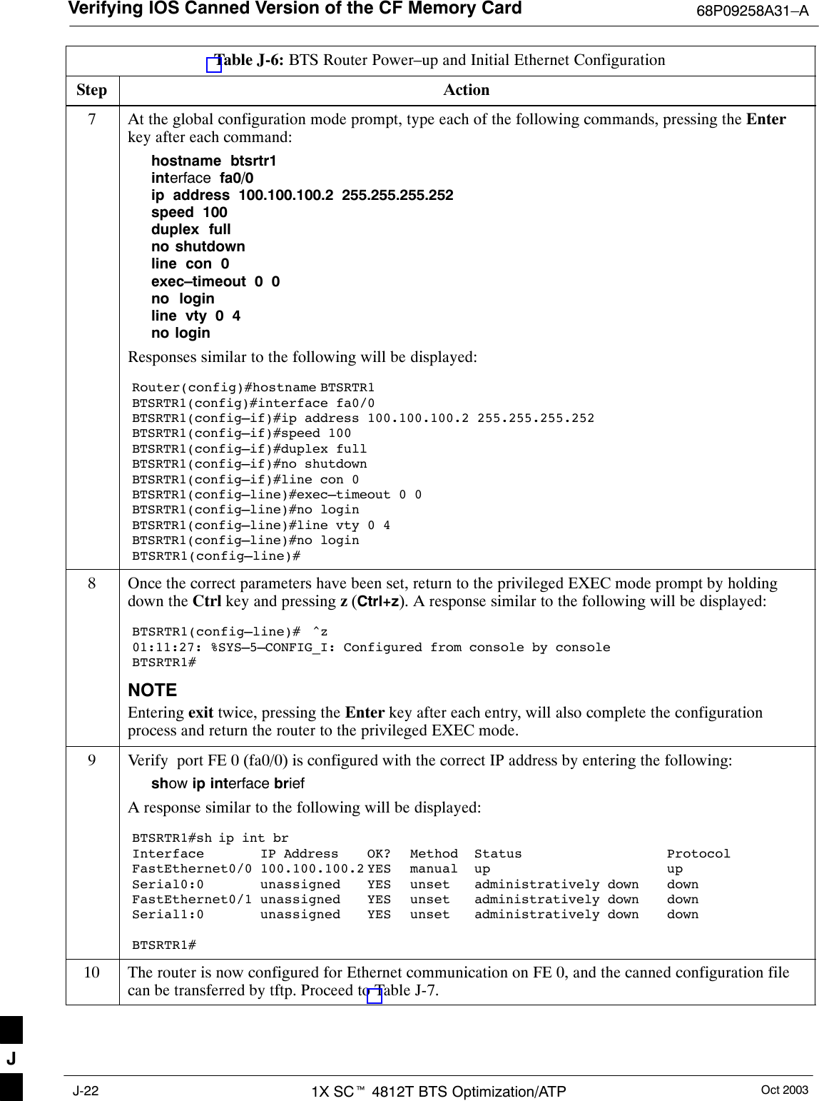 Verifying IOS Canned Version of the CF Memory Card 68P09258A31–AOct 20031X SCt 4812T BTS Optimization/ATPJ-22Table J-6: BTS Router Power–up and Initial Ethernet ConfigurationStep Action7At the global configuration mode prompt, type each of the following commands, pressing the Enterkey after each command:hostname  btsrtr1interface  fa0/0ip  address  100.100.100.2  255.255.255.252speed  100duplex  fullno shutdownline  con  0exec–timeout  0  0no  loginline  vty  0  4no loginResponses similar to the following will be displayed:Router(config)#hostname BTSRTR1BTSRTR1(config)#interface fa0/0BTSRTR1(config–if)#ip address 100.100.100.2 255.255.255.252BTSRTR1(config–if)#speed 100BTSRTR1(config–if)#duplex fullBTSRTR1(config–if)#no shutdownBTSRTR1(config–if)#line con 0BTSRTR1(config–line)#exec–timeout 0 0BTSRTR1(config–line)#no loginBTSRTR1(config–line)#line vty 0 4BTSRTR1(config–line)#no loginBTSRTR1(config–line)#8Once the correct parameters have been set, return to the privileged EXEC mode prompt by holdingdown the Ctrl key and pressing z (Ctrl+z). A response similar to the following will be displayed:BTSRTR1(config–line)#  ^z01:11:27: %SYS–5–CONFIG_I: Configured from console by consoleBTSRTR1#NOTEEntering exit twice, pressing the Enter key after each entry, will also complete the configurationprocess and return the router to the privileged EXEC mode.9Verify  port FE 0 (fa0/0) is configured with the correct IP address by entering the following:show ip interface briefA response similar to the following will be displayed:BTSRTR1#sh ip int brInterface IP Address OK? Method Status ProtocolFastEthernet0/0 100.100.100.2 YES manual up upSerial0:0 unassigned YES unset administratively down downFastEthernet0/1 unassigned YES unset administratively down downSerial1:0 unassigned YES unset administratively down downBTSRTR1#10 The router is now configured for Ethernet communication on FE 0, and the canned configuration filecan be transferred by tftp. Proceed to Table J-7. J