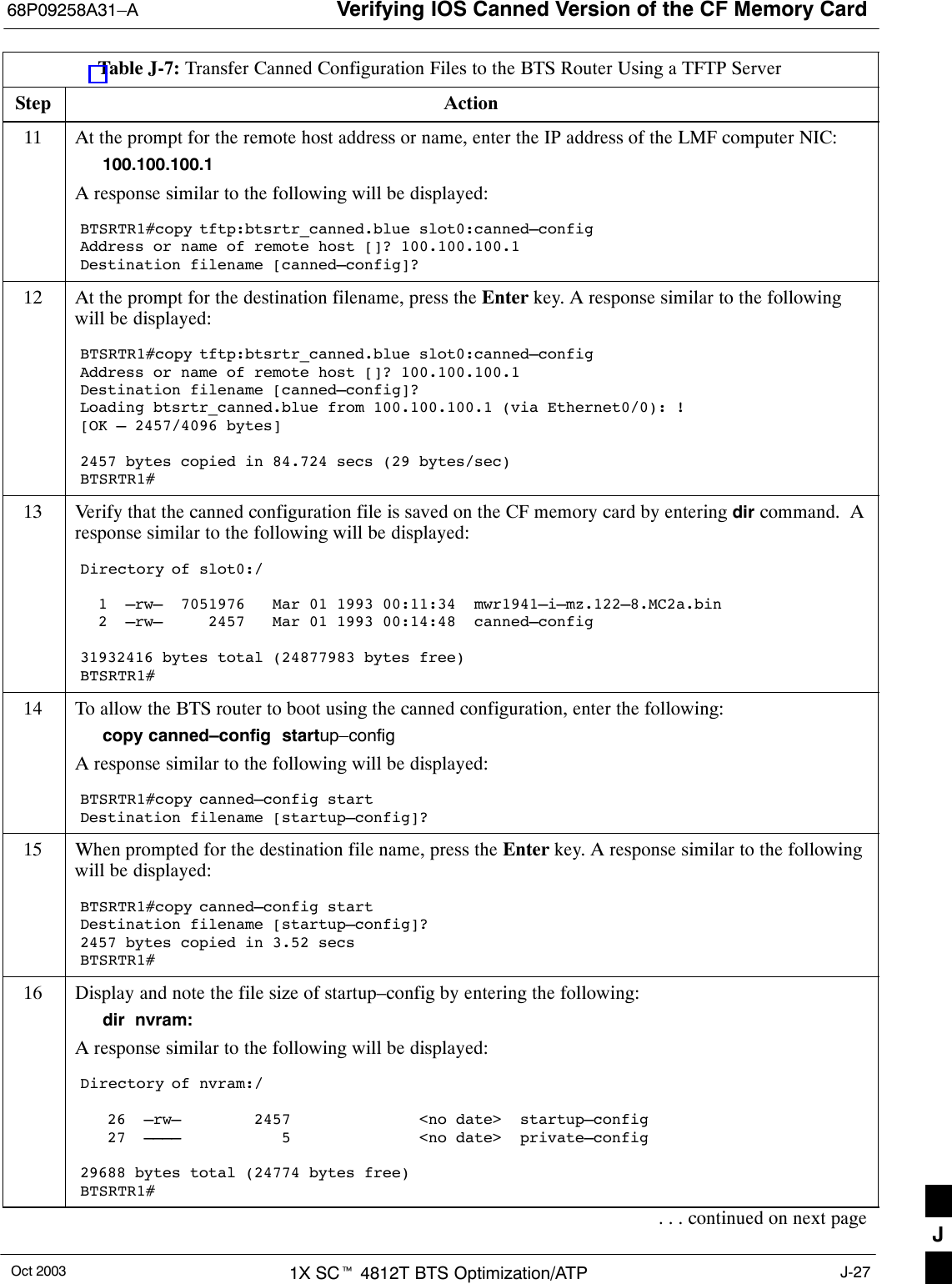 Verifying IOS Canned Version of the CF Memory Card68P09258A31–AOct 2003 1X SCt 4812T BTS Optimization/ATP J-27Table J-7: Transfer Canned Configuration Files to the BTS Router Using a TFTP ServerStep Action11 At the prompt for the remote host address or name, enter the IP address of the LMF computer NIC:100.100.100.1A response similar to the following will be displayed:BTSRTR1#copy tftp:btsrtr_canned.blue slot0:canned–configAddress or name of remote host []? 100.100.100.1Destination filename [canned–config]?12 At the prompt for the destination filename, press the Enter key. A response similar to the followingwill be displayed:BTSRTR1#copy tftp:btsrtr_canned.blue slot0:canned–configAddress or name of remote host []? 100.100.100.1Destination filename [canned–config]?Loading btsrtr_canned.blue from 100.100.100.1 (via Ethernet0/0): ![OK – 2457/4096 bytes]2457 bytes copied in 84.724 secs (29 bytes/sec)BTSRTR1#13 Verify that the canned configuration file is saved on the CF memory card by entering dir command.  Aresponse similar to the following will be displayed:Directory of slot0:/  1  –rw–  7051976   Mar 01 1993 00:11:34  mwr1941–i–mz.122–8.MC2a.bin  2  –rw–     2457   Mar 01 1993 00:14:48  canned–config31932416 bytes total (24877983 bytes free)BTSRTR1#14 To allow the BTS router to boot using the canned configuration, enter the following:copy canned–config  startup–configA response similar to the following will be displayed:BTSRTR1#copy canned–config startDestination filename [startup–config]?15 When prompted for the destination file name, press the Enter key. A response similar to the followingwill be displayed:BTSRTR1#copy canned–config startDestination filename [startup–config]?2457 bytes copied in 3.52 secsBTSRTR1#16 Display and note the file size of startup–config by entering the following:dir  nvram:A response similar to the following will be displayed:Directory of nvram:/   26  –rw–        2457              &lt;no date&gt;  startup–config   27  ––––           5              &lt;no date&gt;  private–config29688 bytes total (24774 bytes free)BTSRTR1#. . . continued on next page J