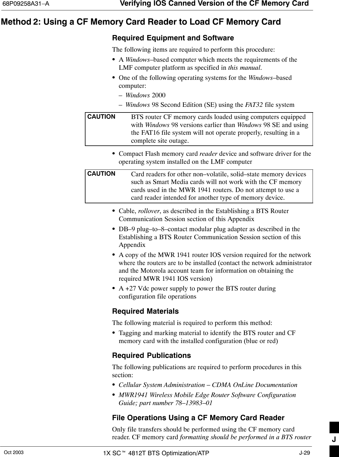 Verifying IOS Canned Version of the CF Memory Card68P09258A31–AOct 2003 1X SCt 4812T BTS Optimization/ATP J-29Method 2: Using a CF Memory Card Reader to Load CF Memory CardRequired Equipment and SoftwareThe following items are required to perform this procedure:SA Windows–based computer which meets the requirements of theLMF computer platform as specified in this manual.SOne of the following operating systems for the Windows–basedcomputer:–Windows 2000–Windows 98 Second Edition (SE) using the FAT32 file systemCAUTION BTS router CF memory cards loaded using computers equippedwith Windows 98 versions earlier than Windows 98 SE and usingthe FAT16 file system will not operate properly, resulting in acomplete site outage.SCompact Flash memory card reader device and software driver for theoperating system installed on the LMF computerCAUTION Card readers for other non–volatile, solid–state memory devicessuch as Smart Media cards will not work with the CF memorycards used in the MWR 1941 routers. Do not attempt to use acard reader intended for another type of memory device.SCable, rollover, as described in the Establishing a BTS RouterCommunication Session section of this AppendixSDB–9 plug–to–8–contact modular plug adapter as described in theEstablishing a BTS Router Communication Session section of thisAppendixSA copy of the MWR 1941 router IOS version required for the networkwhere the routers are to be installed (contact the network administratorand the Motorola account team for information on obtaining therequired MWR 1941 IOS version)SA +27 Vdc power supply to power the BTS router duringconfiguration file operationsRequired MaterialsThe following material is required to perform this method:STagging and marking material to identify the BTS router and CFmemory card with the installed configuration (blue or red)Required PublicationsThe following publications are required to perform procedures in thissection:SCellular System Administration – CDMA OnLine DocumentationSMWR1941 Wireless Mobile Edge Router Software ConfigurationGuide; part number 78–13983–01File Operations Using a CF Memory Card ReaderOnly file transfers should be performed using the CF memory cardreader. CF memory card formatting should be performed in a BTS router J