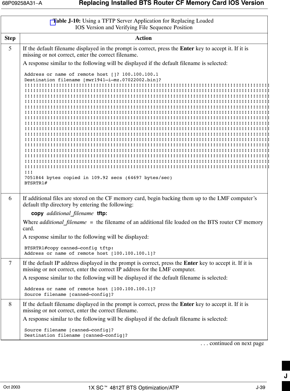 Replacing Installed BTS Router CF Memory Card IOS Version68P09258A31–AOct 2003 1X SCt 4812T BTS Optimization/ATP J-39Table J-10: Using a TFTP Server Application for Replacing Loaded IOS Version and Verifying File Sequence PositionStep Action5If the default filename displayed in the prompt is correct, press the Enter key to accept it. If it ismissing or not correct, enter the correct filename.A response similar to the following will be displayed if the default filename is selected:Address or name of remote host []? 100.100.100.1Destination filename [mwr1941–i–mz.07022002.bin]?!!!!!!!!!!!!!!!!!!!!!!!!!!!!!!!!!!!!!!!!!!!!!!!!!!!!!!!!!!!!!!!!!!!!!!!!!!!!!!!!!!!!!!!!!!!!!!!!!!!!!!!!!!!!!!!!!!!!!!!!!!!!!!!!!!!!!!!!!!!!!!!!!!!!!!!!!!!!!!!!!!!!!!!!!!!!!!!!!!!!!!!!!!!!!!!!!!!!!!!!!!!!!!!!!!!!!!!!!!!!!!!!!!!!!!!!!!!!!!!!!!!!!!!!!!!!!!!!!!!!!!!!!!!!!!!!!!!!!!!!!!!!!!!!!!!!!!!!!!!!!!!!!!!!!!!!!!!!!!!!!!!!!!!!!!!!!!!!!!!!!!!!!!!!!!!!!!!!!!!!!!!!!!!!!!!!!!!!!!!!!!!!!!!!!!!!!!!!!!!!!!!!!!!!!!!!!!!!!!!!!!!!!!!!!!!!!!!!!!!!!!!!!!!!!!!!!!!!!!!!!!!!!!!!!!!!!!!!!!!!!!!!!!!!!!!!!!!!!!!!!!!!!!!!!!!!!!!!!!!!!!!!!!!!!!!!!!!!!!!!!!!!!!!!!!!!!!!!!!!!!!!!!!!!!!!!!!!!!!!!!!!!!!!!!!!!!!!!!!!!!!!!!!!!!!!!!!!!!!!!!!!!!!!!!!!!!!!!!!!!!!!!!!!!!!!!!!!!!!!!!!!!!!!!!!!!!!!!!!!!!!!!!!!!!!!!!!!!!!!!!!!!!!!!!!!!!!!!!!!!!!!!!!!!!!!!!!!!!!!!!!!!!!!!!!!!!!!!!!!!!!!!!!!!!!!!!!!!!!!!!!!!!!!!!!!!!!!!!!!!!!!!!!!!!!!!!!!!!!!!!!!!!!!!!!!!!!!!!!!!!!!!!!!!!!!!!!!!!!!!!!!!!!!!!!!!!!!!!!!!!!!!!!!!!!!!!!!!!!!!!!!!!!!!!!!!!!!!!!!!!!!!!!!!!!!!!!!!!!!!!!!!!!!!!!!!!!!!!!!!!!!!!!!!!!!!!!!!!!!!!!!!!!!!!!!!!!!!!!!!!!!!!!!!!!!!!!!!!!!!!!!!!!!!!!!!!!!!!!!!!!!!!!!!!!!!!!!!!!!!!!!!!!!!!!!!!!!!!!!!!!!!!!!!!!!!!!!!!!!!!!!!!!!!!!!!!!!!!!!!!!!!!!!!!!!!!!!!!!!!!!!!!!!!!!!!!!!!!!!!!!!!!!!!!!!!!!!!!!!!!!!!!!!!!!!!!!!!!!!!!!!!!!!!!!!!!!!!!!!!!!!!!!!!!!!!!!!!!!!!!!!!!!!!!!!!!!!!!!!!!!!!!!!!!!!!!!!!!!!!!!!!!!!!!!!!!!!!!!!!!!!!!!!!!!!!!!!!!!!!!!!!!!!!!!!!!!!!!!!!!!!!!!!!!!!!!!!!!!!!!!!!!!!!!!!!!!!!!!!7051844 bytes copied in 109.92 secs (64697 bytes/sec)BTSRTR1#6If additional files are stored on the CF memory card, begin backing them up to the LMF computer’sdefault tftp directory by entering the following:copy  additional_filename  tftp:Where additional_filename  =  the filename of an additional file loaded on the BTS router CF memorycard.A response similar to the following will be displayed:BTSRTR1#copy canned–config tftp:Address or name of remote host [100.100.100.1]?7If the default IP address displayed in the prompt is correct, press the Enter key to accept it. If it ismissing or not correct, enter the correct IP address for the LMF computer.A response similar to the following will be displayed if the default filename is selected:Address or name of remote host [100.100.100.1]? Source filename [canned–config]?8If the default filename displayed in the prompt is correct, press the Enter key to accept it. If it ismissing or not correct, enter the correct filename.A response similar to the following will be displayed if the default filename is selected:Source filename [canned–config]? Destination filename [canned–config]?. . . continued on next pageJ
