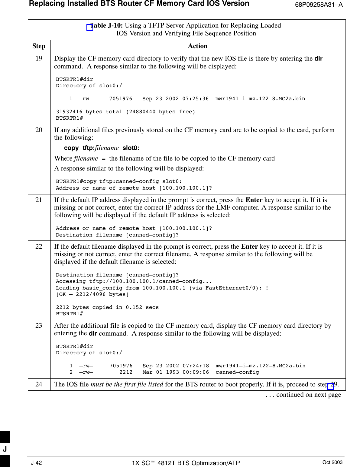 Replacing Installed BTS Router CF Memory Card IOS Version 68P09258A31–AOct 20031X SCt 4812T BTS Optimization/ATPJ-42Table J-10: Using a TFTP Server Application for Replacing Loaded IOS Version and Verifying File Sequence PositionStep Action19 Display the CF memory card directory to verify that the new IOS file is there by entering the dircommand.  A response similar to the following will be displayed:BTSRTR1#dirDirectory of slot0:/    1  –rw–     7051976   Sep 23 2002 07:25:36  mwr1941–i–mz.122–8.MC2a.bin31932416 bytes total (24880440 bytes free)BTSRTR1#20 If any additional files previously stored on the CF memory card are to be copied to the card, performthe following:copy  tftp:filename  slot0:Where filename  =  the filename of the file to be copied to the CF memory cardA response similar to the following will be displayed:BTSRTR1#copy tftp:canned–config slot0:Address or name of remote host [100.100.100.1]?21 If the default IP address displayed in the prompt is correct, press the Enter key to accept it. If it ismissing or not correct, enter the correct IP address for the LMF computer. A response similar to thefollowing will be displayed if the default IP address is selected:Address or name of remote host [100.100.100.1]? Destination filename [canned–config]?22 If the default filename displayed in the prompt is correct, press the Enter key to accept it. If it ismissing or not correct, enter the correct filename. A response similar to the following will bedisplayed if the default filename is selected:Destination filename [canned–config]? Accessing tftp://100.100.100.1/canned–config...Loading basic_config from 100.100.100.1 (via FastEthernet0/0): ![OK – 2212/4096 bytes]2212 bytes copied in 0.152 secsBTSRTR1#23 After the additional file is copied to the CF memory card, display the CF memory card directory byentering the dir command.  A response similar to the following will be displayed:BTSRTR1#dirDirectory of slot0:/1  –rw–     7051976   Sep 23 2002 07:24:18  mwr1941–i–mz.122–8.MC2a.bin2  –rw–        2212   Mar 01 1993 00:09:06  canned–config24 The IOS file must be the first file listed for the BTS router to boot properly. If it is, proceed to step 29.. . . continued on next pageJ