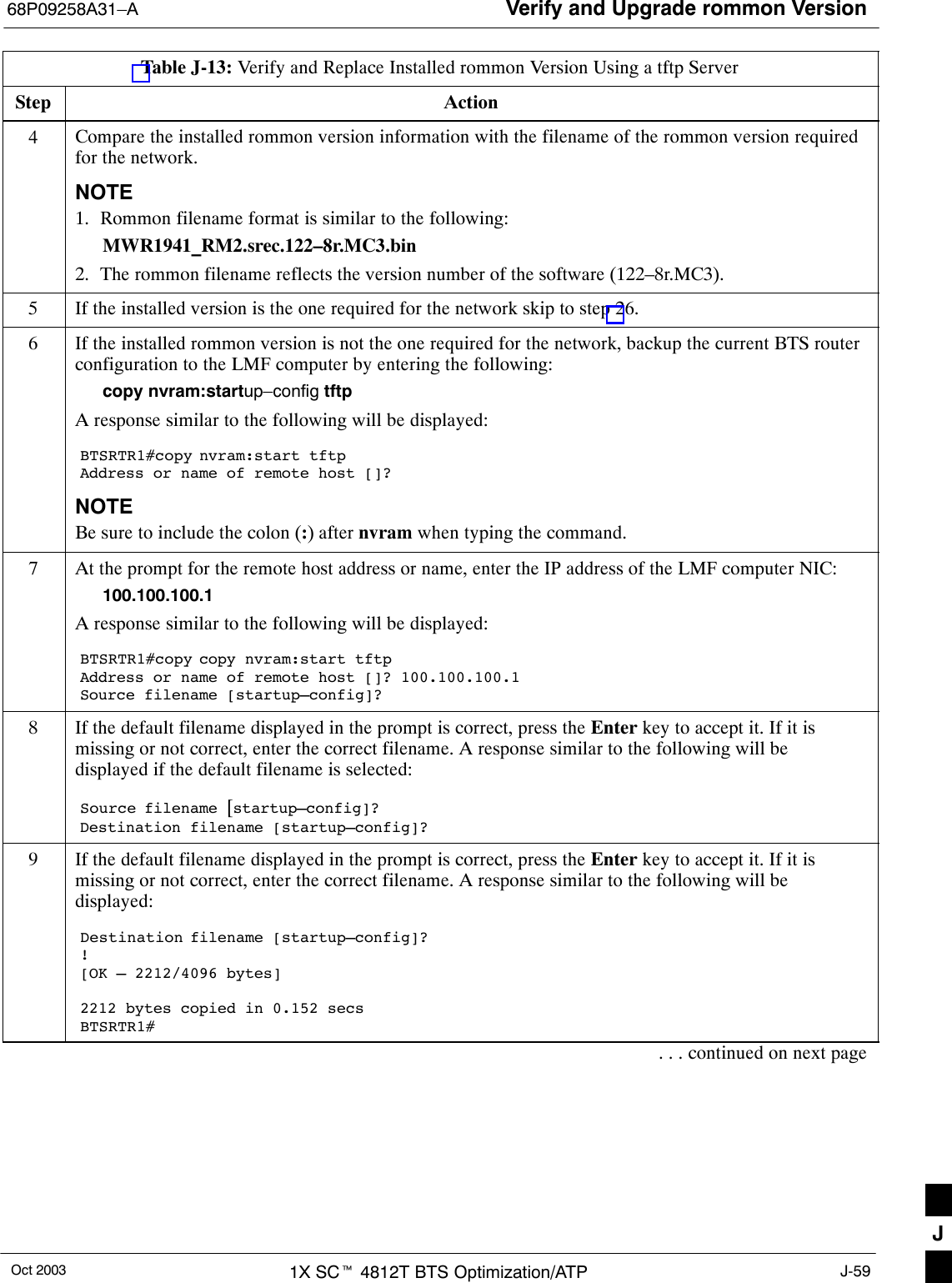 Verify and Upgrade rommon Version68P09258A31–AOct 2003 1X SCt 4812T BTS Optimization/ATP J-59Table J-13: Verify and Replace Installed rommon Version Using a tftp ServerStep Action4Compare the installed rommon version information with the filename of the rommon version requiredfor the network.NOTE1. Rommon filename format is similar to the following:MWR1941_RM2.srec.122–8r.MC3.bin2. The rommon filename reflects the version number of the software (122–8r.MC3).5If the installed version is the one required for the network skip to step 26.6If the installed rommon version is not the one required for the network, backup the current BTS routerconfiguration to the LMF computer by entering the following:copy nvram:startup–config tftpA response similar to the following will be displayed:BTSRTR1#copy nvram:start tftpAddress or name of remote host []?NOTEBe sure to include the colon (:) after nvram when typing the command.7At the prompt for the remote host address or name, enter the IP address of the LMF computer NIC:100.100.100.1A response similar to the following will be displayed:BTSRTR1#copy copy nvram:start tftpAddress or name of remote host []? 100.100.100.1Source filename [startup–config]?8If the default filename displayed in the prompt is correct, press the Enter key to accept it. If it ismissing or not correct, enter the correct filename. A response similar to the following will bedisplayed if the default filename is selected:Source filename [startup–config]? Destination filename [startup–config]?9If the default filename displayed in the prompt is correct, press the Enter key to accept it. If it ismissing or not correct, enter the correct filename. A response similar to the following will bedisplayed:Destination filename [startup–config]?![OK – 2212/4096 bytes]2212 bytes copied in 0.152 secsBTSRTR1#. . . continued on next pageJ