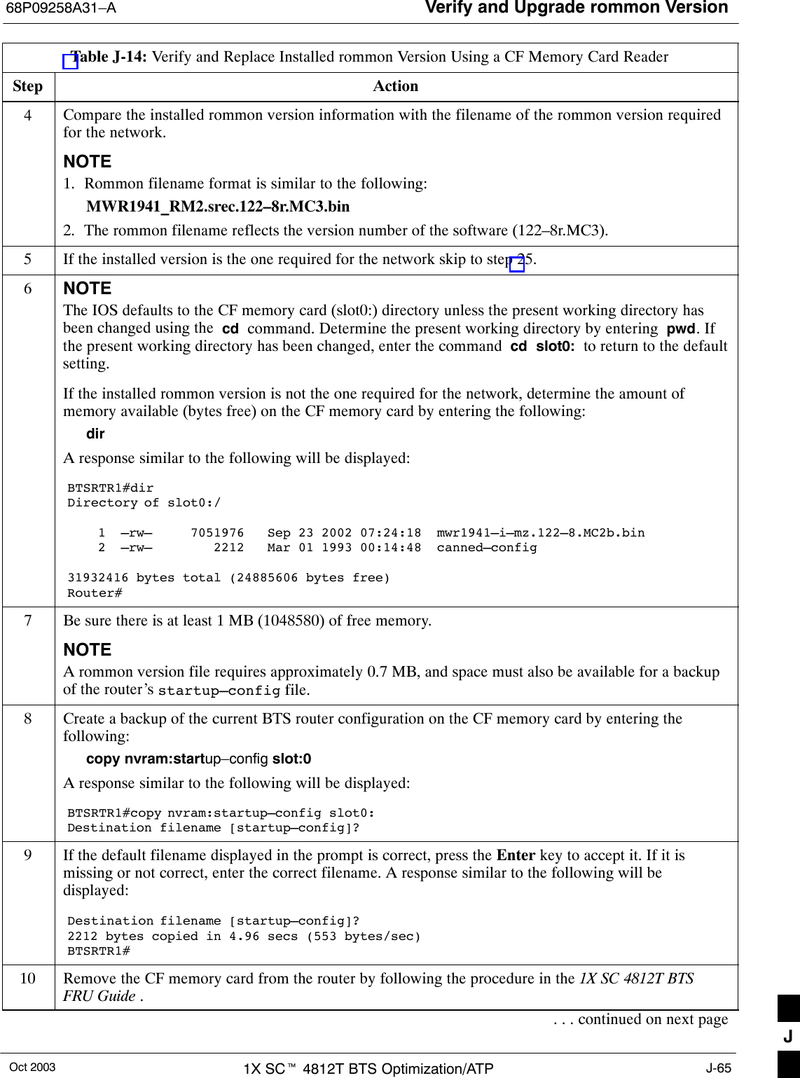 Verify and Upgrade rommon Version68P09258A31–AOct 2003 1X SCt 4812T BTS Optimization/ATP J-65Table J-14: Verify and Replace Installed rommon Version Using a CF Memory Card ReaderStep Action4Compare the installed rommon version information with the filename of the rommon version requiredfor the network.NOTE1. Rommon filename format is similar to the following:MWR1941_RM2.srec.122–8r.MC3.bin2. The rommon filename reflects the version number of the software (122–8r.MC3).5If the installed version is the one required for the network skip to step 25.6NOTEThe IOS defaults to the CF memory card (slot0:) directory unless the present working directory hasbeen changed using the  cd  command. Determine the present working directory by entering  pwd. Ifthe present working directory has been changed, enter the command  cd  slot0:  to return to the defaultsetting.If the installed rommon version is not the one required for the network, determine the amount ofmemory available (bytes free) on the CF memory card by entering the following:dirA response similar to the following will be displayed:BTSRTR1#dirDirectory of slot0:/    1  –rw–     7051976   Sep 23 2002 07:24:18  mwr1941–i–mz.122–8.MC2b.bin    2  –rw–        2212   Mar 01 1993 00:14:48  canned–config31932416 bytes total (24885606 bytes free)Router#7Be sure there is at least 1 MB (1048580) of free memory.NOTEA rommon version file requires approximately 0.7 MB, and space must also be available for a backupof the router’s startup–config file.8Create a backup of the current BTS router configuration on the CF memory card by entering thefollowing:copy nvram:startup–config slot:0A response similar to the following will be displayed:BTSRTR1#copy nvram:startup–config slot0:Destination filename [startup–config]?9If the default filename displayed in the prompt is correct, press the Enter key to accept it. If it ismissing or not correct, enter the correct filename. A response similar to the following will bedisplayed:Destination filename [startup–config]? 2212 bytes copied in 4.96 secs (553 bytes/sec)BTSRTR1#10 Remove the CF memory card from the router by following the procedure in the 1X SC 4812T BTSFRU Guide .. . . continued on next pageJ