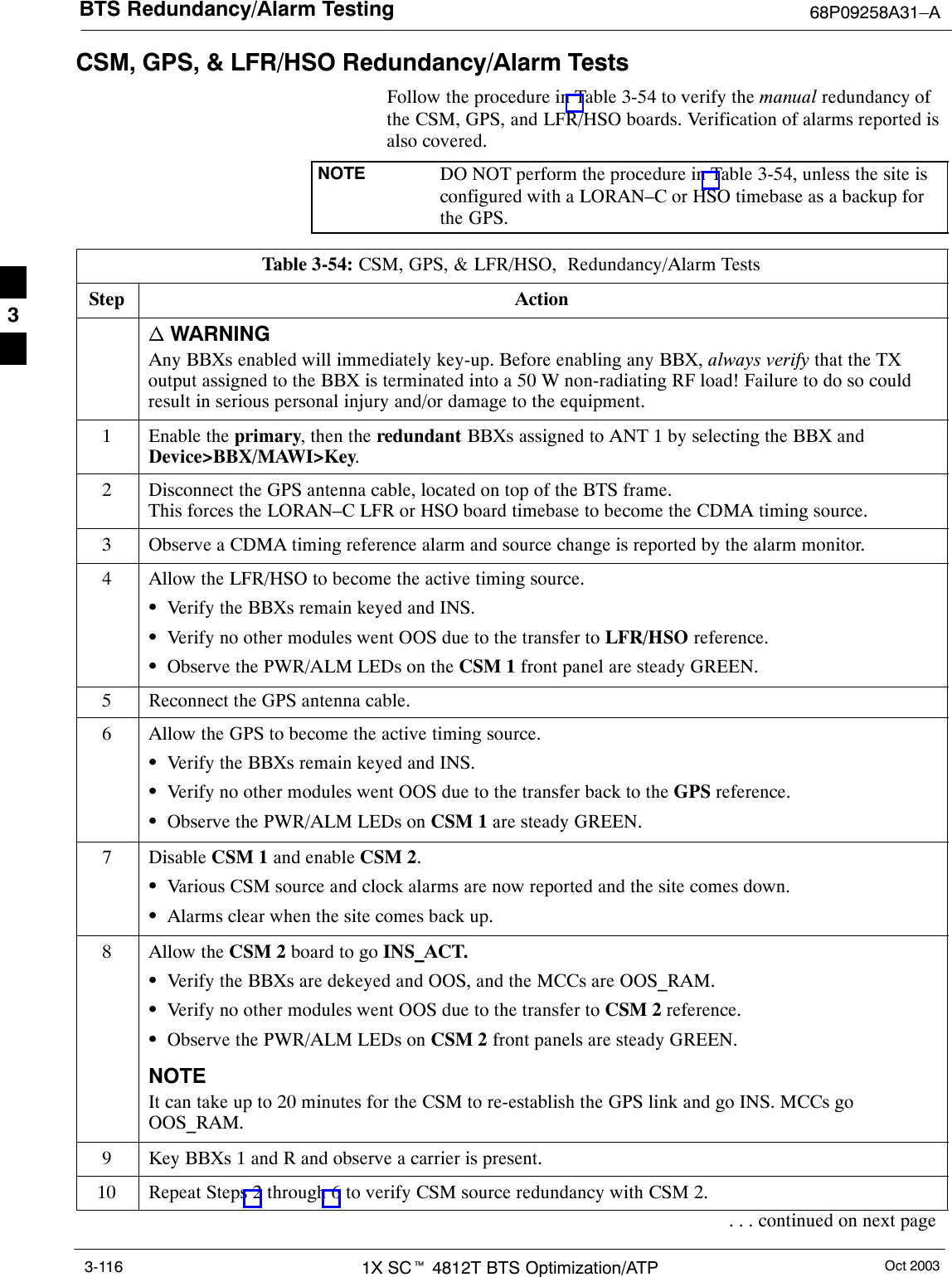 BTS Redundancy/Alarm Testing 68P09258A31–AOct 20031X SCt 4812T BTS Optimization/ATP3-116CSM, GPS, &amp; LFR/HSO Redundancy/Alarm TestsFollow the procedure in Table 3-54 to verify the manual redundancy ofthe CSM, GPS, and LFR/HSO boards. Verification of alarms reported isalso covered.NOTE DO NOT perform the procedure in Table 3-54, unless the site isconfigured with a LORAN–C or HSO timebase as a backup forthe GPS.Table 3-54: CSM, GPS, &amp; LFR/HSO,  Redundancy/Alarm TestsStep Actionn WARNINGAny BBXs enabled will immediately key-up. Before enabling any BBX, always verify that the TXoutput assigned to the BBX is terminated into a 50 W non-radiating RF load! Failure to do so couldresult in serious personal injury and/or damage to the equipment.1Enable the primary, then the redundant BBXs assigned to ANT 1 by selecting the BBX andDevice&gt;BBX/MAWI&gt;Key.2Disconnect the GPS antenna cable, located on top of the BTS frame.This forces the LORAN–C LFR or HSO board timebase to become the CDMA timing source.3Observe a CDMA timing reference alarm and source change is reported by the alarm monitor.4Allow the LFR/HSO to become the active timing source.SVerify the BBXs remain keyed and INS.SVerify no other modules went OOS due to the transfer to LFR/HSO reference.SObserve the PWR/ALM LEDs on the CSM 1 front panel are steady GREEN.5Reconnect the GPS antenna cable.6Allow the GPS to become the active timing source.SVerify the BBXs remain keyed and INS.SVerify no other modules went OOS due to the transfer back to the GPS reference.SObserve the PWR/ALM LEDs on CSM 1 are steady GREEN.7 Disable CSM 1 and enable CSM 2.SVarious CSM source and clock alarms are now reported and the site comes down.SAlarms clear when the site comes back up.8Allow the CSM 2 board to go INS_ACT.SVerify the BBXs are dekeyed and OOS, and the MCCs are OOS_RAM.SVerify no other modules went OOS due to the transfer to CSM 2 reference.SObserve the PWR/ALM LEDs on CSM 2 front panels are steady GREEN.NOTEIt can take up to 20 minutes for the CSM to re-establish the GPS link and go INS. MCCs goOOS_RAM.9Key BBXs 1 and R and observe a carrier is present.10 Repeat Steps 2 through 6 to verify CSM source redundancy with CSM 2.. . . continued on next page3