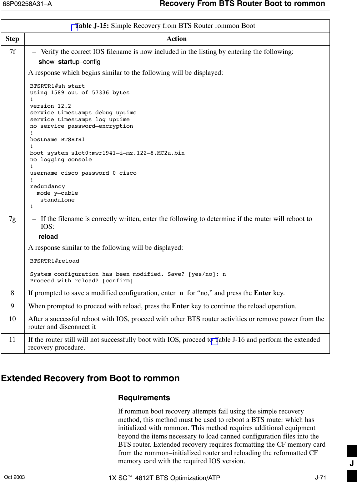 Recovery From BTS Router Boot to rommon68P09258A31–AOct 2003 1X SCt 4812T BTS Optimization/ATP J-71Table J-15: Simple Recovery from BTS Router rommon BootStep Action7f – Verify the correct IOS filename is now included in the listing by entering the following:show  startup–configA response which begins similar to the following will be displayed:BTSRTR1#sh startUsing 1589 out of 57336 bytes!version 12.2service timestamps debug uptimeservice timestamps log uptimeno service password–encryption!hostname BTSRTR1!boot system slot0:mwr1941–i–mz.122–8.MC2a.binno logging console!username cisco password 0 cisco!redundancy  mode y–cable   standalone!7g – If the filename is correctly written, enter the following to determine if the router will reboot toIOS:reloadA response similar to the following will be displayed:BTSRTR1#reloadSystem configuration has been modified. Save? [yes/no]: nProceed with reload? [confirm]8If prompted to save a modified configuration, enter  n  for “no,” and press the Enter key.9When prompted to proceed with reload, press the Enter key to continue the reload operation.10 After a successful reboot with IOS, proceed with other BTS router activities or remove power from therouter and disconnect it11 If the router still will not successfully boot with IOS, proceed to Table J-16 and perform the extendedrecovery procedure. Extended Recovery from Boot to rommonRequirementsIf rommon boot recovery attempts fail using the simple recoverymethod, this method must be used to reboot a BTS router which hasinitialized with rommon. This method requires additional equipmentbeyond the items necessary to load canned configuration files into theBTS router. Extended recovery requires formatting the CF memory cardfrom the rommon–initialized router and reloading the reformatted CFmemory card with the required IOS version. J