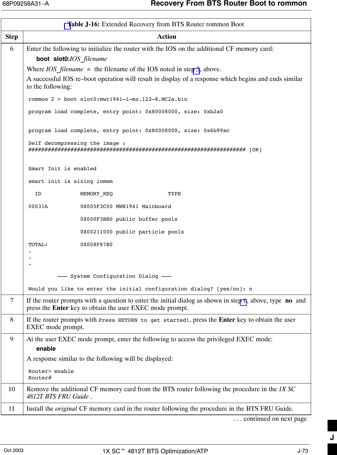 Recovery From BTS Router Boot to rommon68P09258A31–AOct 2003 1X SCt 4812T BTS Optimization/ATP J-73Table J-16: Extended Recovery from BTS Router rommon BootStep Action6Enter the following to initialize the router with the IOS on the additional CF memory card:boot  slot0:IOS_filenameWhere IOS_filename  =  the filename of the IOS noted in step 5, above.A successful IOS re–boot operation will result in display of a response which begins and ends similarto the following:rommon 2 &gt; boot slot0:mwr1941–i–mz.122–8.MC2a.binprogram load complete, entry point: 0x80008000, size: 0xb2a0program load complete, entry point: 0x80008000, size: 0x6b99acSelf decompressing the image :################################################################### [OK]Smart Init is enabledsmart init is sizing iomem  ID            MEMORY_REQ                 TYPE00031A          0X005F3C00 MWR1941 Mainboard                0X000F3BB0 public buffer pools                0X00211000 public particle poolsTOTAL:          0X008F87B0...         ––– System Configuration Dialog –––Would you like to enter the initial configuration dialog? [yes/no]: n7If the router prompts with a question to enter the initial dialog as shown in step 6, above, type  no  andpress the Enter key to obtain the user EXEC mode prompt.8If the router prompts with Press RETURN to get started!, press the Enter key to obtain the userEXEC mode prompt.9At the user EXEC mode prompt, enter the following to access the privileged EXEC mode:enableA response similar to the following will be displayed:Router&gt; enableRouter#10 Remove the additional CF memory card from the BTS router following the procedure in the 1X SC4812T BTS FRU Guide .11 Install the original CF memory card in the router following the procedure in the BTS FRU Guide.. . . continued on next pageJ