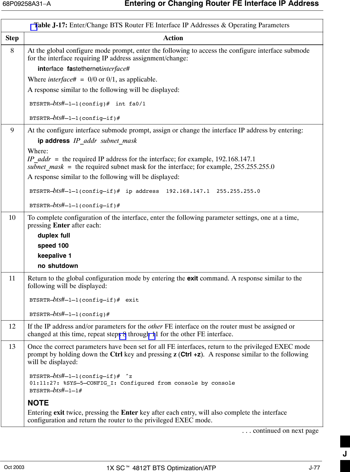 Entering or Changing Router FE Interface IP Address68P09258A31–AOct 2003 1X SCt 4812T BTS Optimization/ATP J-77Table J-17: Enter/Change BTS Router FE Interface IP Addresses &amp; Operating ParametersStep Action8At the global configure mode prompt, enter the following to access the configure interface submodefor the interface requiring IP address assignment/change:interface  fastethernetinterface#Where interface#  =  0/0 or 0/1, as applicable.A response similar to the following will be displayed:BTSRTR–bts#–1–1(config)#  int fa0/1BTSRTR–bts#–1–1(config–if)#9At the configure interface submode prompt, assign or change the interface IP address by entering:ip address  IP_addr  subnet_maskWhere:IP_addr  =  the required IP address for the interface; for example, 192.168.147.1subnet_mask  =  the required subnet mask for the interface; for example, 255.255.255.0A response similar to the following will be displayed:BTSRTR–bts#–1–1(config–if)#  ip address  192.168.147.1  255.255.255.0BTSRTR–bts#–1–1(config–if)#10 To complete configuration of the interface, enter the following parameter settings, one at a time,pressing Enter after each:duplex fullspeed 100keepalive 1no shutdown11 Return to the global configuration mode by entering the exit command. A response similar to thefollowing will be displayed:BTSRTR–bts#–1–1(config–if)#  exitBTSRTR–bts#–1–1(config)#12 If the IP address and/or parameters for the other FE interface on the router must be assigned orchanged at this time, repeat steps 8 through 11 for the other FE interface.13 Once the correct parameters have been set for all FE interfaces, return to the privileged EXEC modeprompt by holding down the Ctrl key and pressing z (Ctrl +z).  A response similar to the followingwill be displayed:BTSRTR–bts#–1–1(config–if)#  ^z01:11:27: %SYS–5–CONFIG_I: Configured from console by consoleBTSRTR–bts#–1–1#NOTEEntering exit twice, pressing the Enter key after each entry, will also complete the interfaceconfiguration and return the router to the privileged EXEC mode.. . . continued on next pageJ