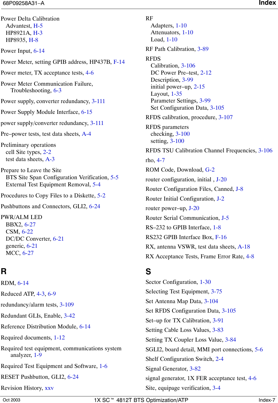 Index68P09258A31–AOct 2003 1X SCt 4812T BTS Optimization/ATP Index-7Power Delta CalibrationAdvantest, H-5HP8921A, H-3HP8935, H-8Power Input, 6-14Power Meter, setting GPIB address, HP437B, F-14Power meter, TX acceptance tests, 4-6Power Meter Communication Failure,Troubleshooting, 6-3Power supply, converter redundancy, 3-111Power Supply Module Interface, 6-15power supply/converter redundancy, 3-111Pre–power tests, test data sheets, A-4Preliminary operationscell Site types, 2-2test data sheets, A-3Prepare to Leave the SiteBTS Site Span Configuration Verification, 5-5External Test Equipment Removal, 5-4Procedures to Copy Files to a Diskette, 5-2Pushbuttons and Connectors, GLI2, 6-24PWR/ALM LEDBBX2, 6-27CSM, 6-22DC/DC Converter, 6-21generic, 6-21MCC, 6-27RRDM, 6-14Reduced ATP, 4-3, 6-9redundancy/alarm tests, 3-109Redundant GLIs, Enable, 3-42Reference Distribution Module, 6-14Required documents, 1-12Required test equipment, communications systemanalyzer, 1-9Required Test Equipment and Software, 1-6RESET Pushbutton, GLI2, 6-24Revision History, xxvRFAdapters, 1-10Attenuators, 1-10Load, 1-10RF Path Calibration, 3-89RFDSCalibration, 3-106DC Power Pre–test, 2-12Description, 3-99initial power–up, 2-15Layout, 1-35Parameter Settings, 3-99Set Configuration Data, 3-105RFDS calibration, procedure, 3-107RFDS parameterschecking, 3-100setting, 3-100RFDS TSU Calibration Channel Frequencies, 3-106rho, 4-7ROM Code, Download, G-2router configuration, initial , J-20Router Configuration Files, Canned, J-8Router Initial Configuration, J-2router power–up, J-20Router Serial Communication, J-5RS–232 to GPIB Interface, 1-8RS232 GPIB Interface Box, F-16RX, antenna VSWR, test data sheets, A-18RX Acceptance Tests, Frame Error Rate, 4-8SSector Configuration, 1-30Selecting Test Equipment, 3-75Set Antenna Map Data, 3-104Set RFDS Configuration Data, 3-105Set–up for TX Calibration, 3-91Setting Cable Loss Values, 3-83Setting TX Coupler Loss Value, 3-84SGLI2, board detail, MMI port connections, 5-6Shelf Configuration Switch, 2-4Signal Generator, 3-82signal generator, 1X FER acceptance test, 4-6Site, equipage verification, 3-4