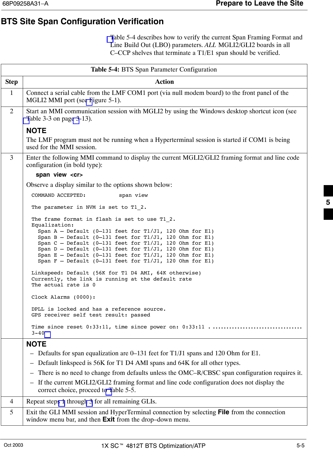 Prepare to Leave the Site68P09258A31–AOct 2003 1X SCt 4812T BTS Optimization/ATP 5-5BTS Site Span Configuration VerificationTable 5-4 describes how to verify the current Span Framing Format andLine Build Out (LBO) parameters. ALL MGLI2/GLI2 boards in allC–CCP shelves that terminate a T1/E1 span should be verified.Table 5-4: BTS Span Parameter ConfigurationStep Action1Connect a serial cable from the LMF COM1 port (via null modem board) to the front panel of theMGLI2 MMI port (see Figure 5-1).2Start an MMI communication session with MGLI2 by using the Windows desktop shortcut icon (seeTable 3-3 on page 3-13).NOTEThe LMF program must not be running when a Hyperterminal session is started if COM1 is beingused for the MMI session.3Enter the following MMI command to display the current MGLI2/GLI2 framing format and line codeconfiguration (in bold type):span view &lt;cr&gt;Observe a display similar to the options shown below:COMMAND ACCEPTED: span viewThe parameter in NVM is set to T1_2.The frame format in flash is set to use T1_2.Equalization:  Span A – Default (0–131 feet for T1/J1, 120 Ohm for E1)  Span B – Default (0–131 feet for T1/J1, 120 Ohm for E1)  Span C – Default (0–131 feet for T1/J1, 120 Ohm for E1)  Span D – Default (0–131 feet for T1/J1, 120 Ohm for E1)  Span E – Default (0–131 feet for T1/J1, 120 Ohm for E1)  Span F – Default (0–131 feet for T1/J1, 120 Ohm for E1)Linkspeed: Default (56K for T1 D4 AMI, 64K otherwise)Currently, the link is running at the default rate The actual rate is 0Clock Alarms (0000):DPLL is locked and has a reference source.GPS receiver self test result: passedTime since reset 0:33:11, time since power on: 0:33:11 . . . . . . . . . . . . . . . . . . . . . . . . . . . . . . . . . . 3-40 NOTE– Defaults for span equalization are 0–131 feet for T1/J1 spans and 120 Ohm for E1.– Default linkspeed is 56K for T1 D4 AMI spans and 64K for all other types.– There is no need to change from defaults unless the OMC–R/CBSC span configuration requires it.– If the current MGLI2/GLI2 framing format and line code configuration does not display thecorrect choice, proceed to Table 5-5.4Repeat steps 1 through 3 for all remaining GLIs.5Exit the GLI MMI session and HyperTerminal connection by selecting File from the connectionwindow menu bar, and then Exit from the drop–down menu. 5