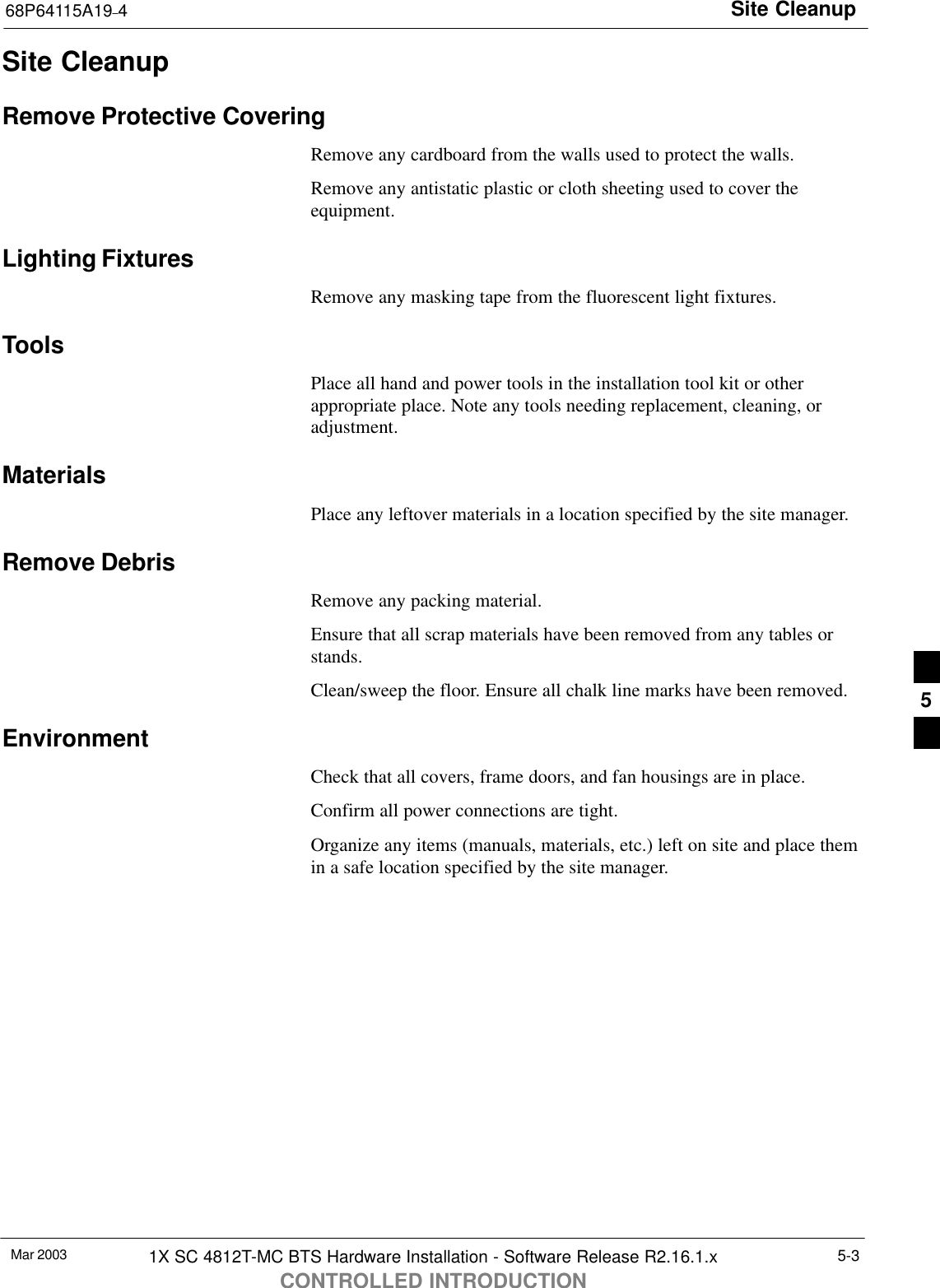 Site Cleanup68P64115A19–4Mar 2003 1X SC 4812T-MC BTS Hardware Installation - Software Release R2.16.1.xCONTROLLED INTRODUCTION5-3Site CleanupRemove Protective CoveringRemove any cardboard from the walls used to protect the walls.Remove any antistatic plastic or cloth sheeting used to cover theequipment.Lighting FixturesRemove any masking tape from the fluorescent light fixtures.ToolsPlace all hand and power tools in the installation tool kit or otherappropriate place. Note any tools needing replacement, cleaning, oradjustment.MaterialsPlace any leftover materials in a location specified by the site manager.Remove DebrisRemove any packing material.Ensure that all scrap materials have been removed from any tables orstands.Clean/sweep the floor. Ensure all chalk line marks have been removed.EnvironmentCheck that all covers, frame doors, and fan housings are in place.Confirm all power connections are tight.Organize any items (manuals, materials, etc.) left on site and place themin a safe location specified by the site manager.5