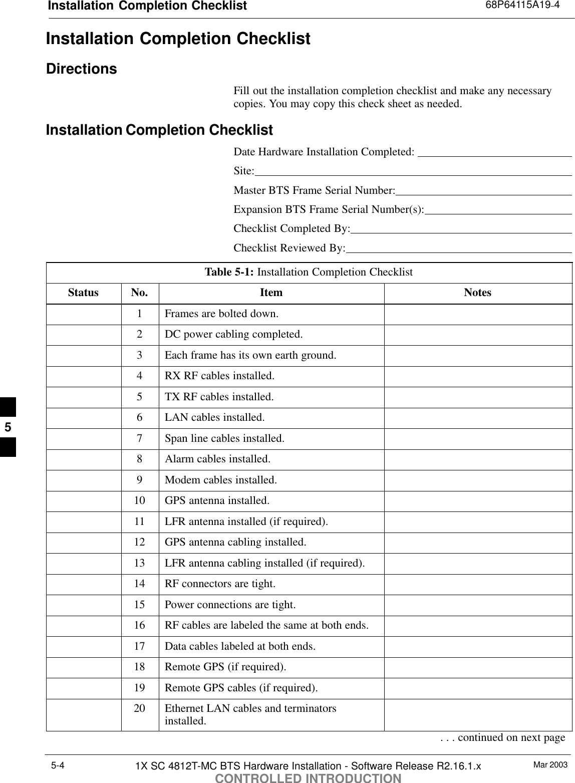Installation Completion Checklist 68P64115A19–4Mar 20031X SC 4812T-MC BTS Hardware Installation - Software Release R2.16.1.xCONTROLLED INTRODUCTION5-4Installation Completion ChecklistDirectionsFill out the installation completion checklist and make any necessarycopies. You may copy this check sheet as needed.Installation Completion ChecklistDate Hardware Installation Completed: Site:Master BTS Frame Serial Number:Expansion BTS Frame Serial Number(s):Checklist Completed By:Checklist Reviewed By:Table 5-1: Installation Completion ChecklistStatus No. Item Notes1Frames are bolted down.2DC power cabling completed.3Each frame has its own earth ground.4RX RF cables installed.5TX RF cables installed.6LAN cables installed.7Span line cables installed.8Alarm cables installed.9Modem cables installed.10 GPS antenna installed.11 LFR antenna installed (if required).12 GPS antenna cabling installed.13 LFR antenna cabling installed (if required).14 RF connectors are tight.15 Power connections are tight.16 RF cables are labeled the same at both ends.17 Data cables labeled at both ends.18 Remote GPS (if required).19 Remote GPS cables (if required).20 Ethernet LAN cables and terminatorsinstalled.. . . continued on next page5