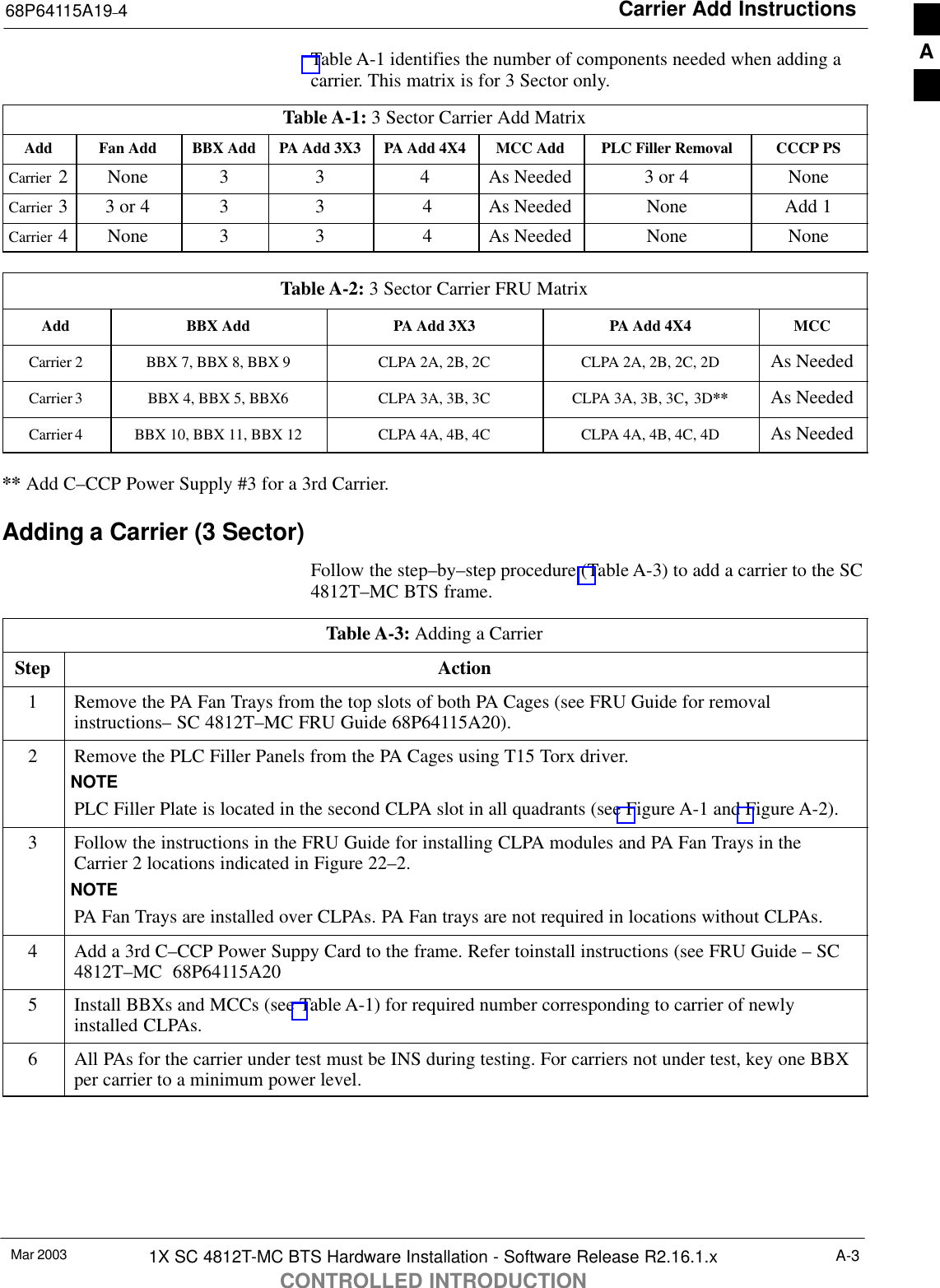 Carrier Add Instructions68P64115A19–4Mar 2003 1X SC 4812T-MC BTS Hardware Installation - Software Release R2.16.1.xCONTROLLED INTRODUCTIONA-3Table A-1 identifies the number of components needed when adding acarrier. This matrix is for 3 Sector only.Table A-1: 3 Sector Carrier Add MatrixAdd Fan Add BBX Add PA Add 3X3 PA Add 4X4 MCC Add PLC Filler Removal CCCP PSCarrier  2 None 3 3 4 As Needed 3 or 4 NoneCarrier  33 or 4 3 3  4 As Needed None Add 1Carrier  4 None 3 3  4 As Needed None NoneTable A-2: 3 Sector Carrier FRU MatrixAdd BBX Add PA Add 3X3 PA Add 4X4 MCCCarrier 2 BBX 7, BBX 8, BBX 9 CLPA 2A, 2B, 2C CLPA 2A, 2B, 2C, 2D As NeededCarrier 3 BBX 4, BBX 5, BBX6 CLPA 3A, 3B, 3C CLPA 3A, 3B, 3C, 3D** As NeededCarrier 4 BBX 10, BBX 11, BBX 12 CLPA 4A, 4B, 4C CLPA 4A, 4B, 4C, 4D As Needed** Add C–CCP Power Supply #3 for a 3rd Carrier.Adding a Carrier (3 Sector)Follow the step–by–step procedure (Table A-3) to add a carrier to the SC4812T–MC BTS frame.Table A-3: Adding a CarrierStep Action1Remove the PA Fan Trays from the top slots of both PA Cages (see FRU Guide for removalinstructions– SC 4812T–MC FRU Guide 68P64115A20).2Remove the PLC Filler Panels from the PA Cages using T15 Torx driver.NOTEPLC Filler Plate is located in the second CLPA slot in all quadrants (see Figure A-1 and Figure A-2).3Follow the instructions in the FRU Guide for installing CLPA modules and PA Fan Trays in theCarrier 2 locations indicated in Figure 22–2.NOTEPA Fan Trays are installed over CLPAs. PA Fan trays are not required in locations without CLPAs.4Add a 3rd C–CCP Power Suppy Card to the frame. Refer toinstall instructions (see FRU Guide – SC4812T–MC  68P64115A205Install BBXs and MCCs (see Table A-1) for required number corresponding to carrier of newlyinstalled CLPAs.6All PAs for the carrier under test must be INS during testing. For carriers not under test, key one BBXper carrier to a minimum power level.A