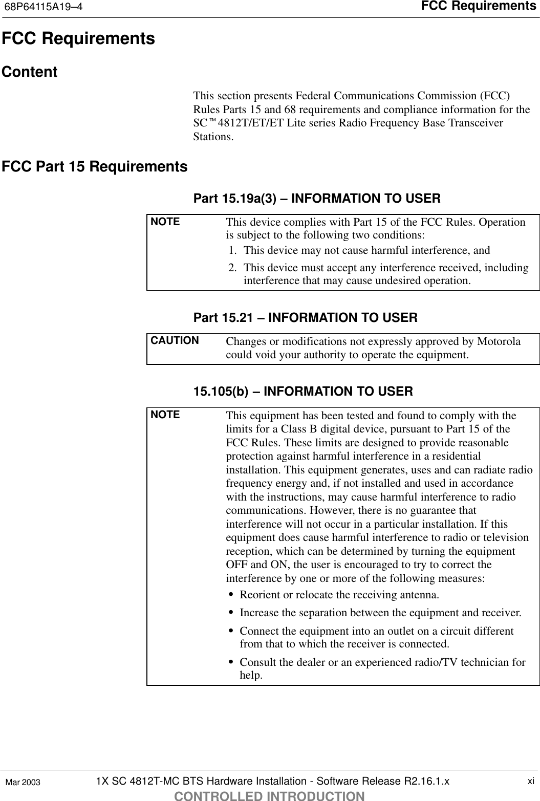 FCC Requirements68P64115A19–41X SC 4812T-MC BTS Hardware Installation - Software Release R2.16.1.xCONTROLLED INTRODUCTIONxiMar 2003FCC RequirementsContentThis section presents Federal Communications Commission (FCC)Rules Parts 15 and 68 requirements and compliance information for theSCt4812T/ET/ET Lite series Radio Frequency Base TransceiverStations.FCC Part 15 RequirementsPart 15.19a(3) – INFORMATION TO USERNOTE This device complies with Part 15 of the FCC Rules. Operationis subject to the following two conditions:1. This device may not cause harmful interference, and2. This device must accept any interference received, includinginterference that may cause undesired operation.Part 15.21 – INFORMATION TO USERCAUTION Changes or modifications not expressly approved by Motorolacould void your authority to operate the equipment.15.105(b) – INFORMATION TO USERNOTE This equipment has been tested and found to comply with thelimits for a Class B digital device, pursuant to Part 15 of theFCC Rules. These limits are designed to provide reasonableprotection against harmful interference in a residentialinstallation. This equipment generates, uses and can radiate radiofrequency energy and, if not installed and used in accordancewith the instructions, may cause harmful interference to radiocommunications. However, there is no guarantee thatinterference will not occur in a particular installation. If thisequipment does cause harmful interference to radio or televisionreception, which can be determined by turning the equipmentOFF and ON, the user is encouraged to try to correct theinterference by one or more of the following measures:SReorient or relocate the receiving antenna.SIncrease the separation between the equipment and receiver.SConnect the equipment into an outlet on a circuit differentfrom that to which the receiver is connected.SConsult the dealer or an experienced radio/TV technician forhelp.