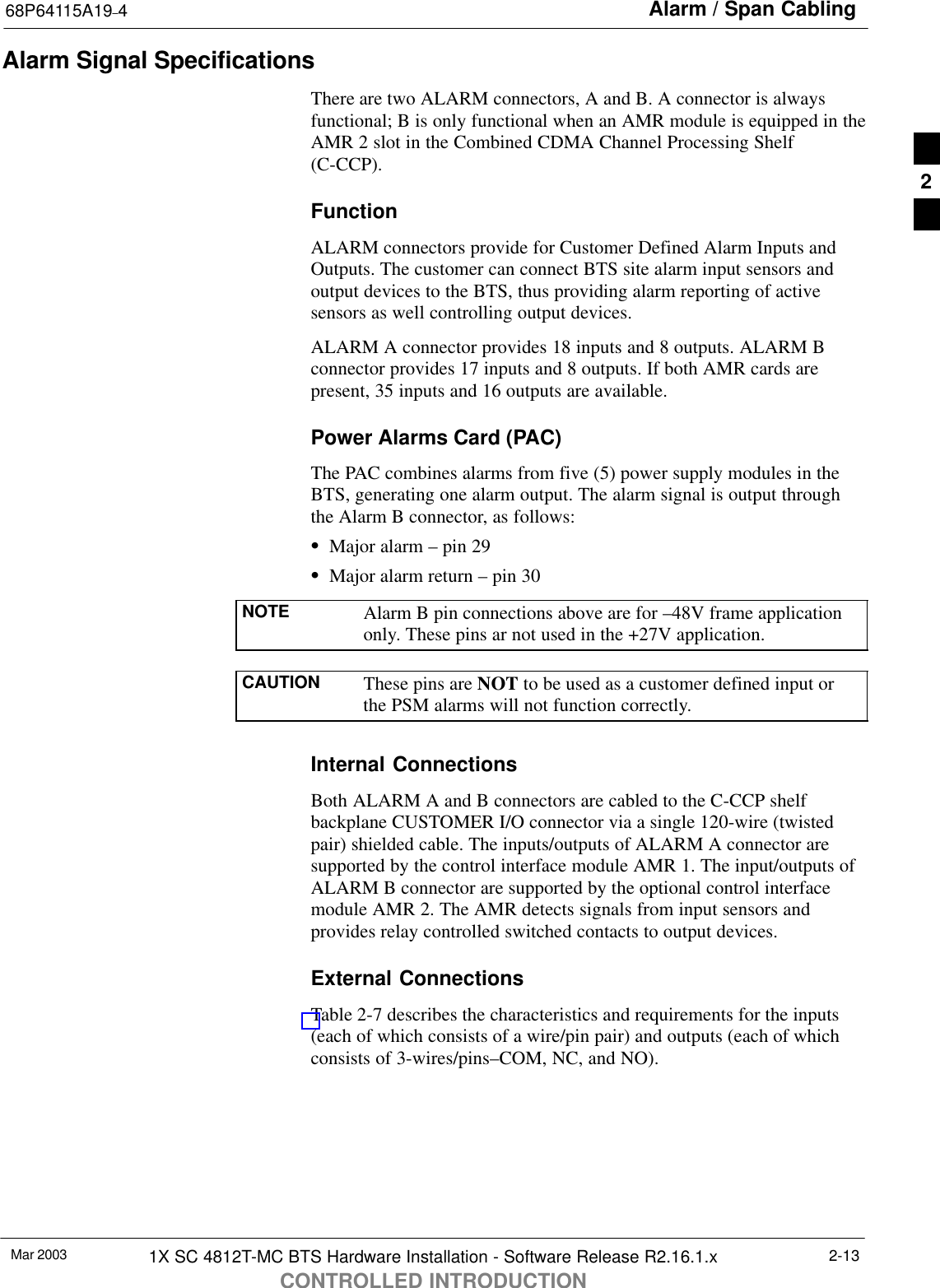 Alarm / Span Cabling68P64115A19–4Mar 2003 1X SC 4812T-MC BTS Hardware Installation - Software Release R2.16.1.xCONTROLLED INTRODUCTION2-13Alarm Signal SpecificationsThere are two ALARM connectors, A and B. A connector is alwaysfunctional; B is only functional when an AMR module is equipped in theAMR 2 slot in the Combined CDMA Channel Processing Shelf(C-CCP).FunctionALARM connectors provide for Customer Defined Alarm Inputs andOutputs. The customer can connect BTS site alarm input sensors andoutput devices to the BTS, thus providing alarm reporting of activesensors as well controlling output devices.ALARM A connector provides 18 inputs and 8 outputs. ALARM Bconnector provides 17 inputs and 8 outputs. If both AMR cards arepresent, 35 inputs and 16 outputs are available.Power Alarms Card (PAC)The PAC combines alarms from five (5) power supply modules in theBTS, generating one alarm output. The alarm signal is output throughthe Alarm B connector, as follows:SMajor alarm – pin 29SMajor alarm return – pin 30NOTE Alarm B pin connections above are for –48V frame applicationonly. These pins ar not used in the +27V application.CAUTION These pins are NOT to be used as a customer defined input orthe PSM alarms will not function correctly.Internal ConnectionsBoth ALARM A and B connectors are cabled to the C-CCP shelfbackplane CUSTOMER I/O connector via a single 120-wire (twistedpair) shielded cable. The inputs/outputs of ALARM A connector aresupported by the control interface module AMR 1. The input/outputs ofALARM B connector are supported by the optional control interfacemodule AMR 2. The AMR detects signals from input sensors andprovides relay controlled switched contacts to output devices.External ConnectionsTable 2-7 describes the characteristics and requirements for the inputs(each of which consists of a wire/pin pair) and outputs (each of whichconsists of 3-wires/pins–COM, NC, and NO).2