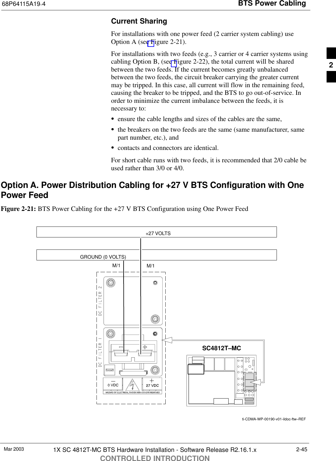 BTS Power Cabling68P64115A19–4Mar 2003 1X SC 4812T-MC BTS Hardware Installation - Software Release R2.16.1.xCONTROLLED INTRODUCTION2-45Current SharingFor installations with one power feed (2 carrier system cabling) useOption A (see Figure 2-21).For installations with two feeds (e.g., 3 carrier or 4 carrier systems usingcabling Option B, (see Figure 2-22), the total current will be sharedbetween the two feeds. If the current becomes greatly unbalancedbetween the two feeds, the circuit breaker carrying the greater currentmay be tripped. In this case, all current will flow in the remaining feed,causing the breaker to be tripped, and the BTS to go out-of-service. Inorder to minimize the current imbalance between the feeds, it isnecessary to:Sensure the cable lengths and sizes of the cables are the same,Sthe breakers on the two feeds are the same (same manufacturer, samepart number, etc.), andScontacts and connectors are identical.For short cable runs with two feeds, it is recommended that 2/0 cable beused rather than 3/0 or 4/0.Option A. Power Distribution Cabling for +27 V BTS Configuration with OnePower FeedFigure 2-21: BTS Power Cabling for the +27 V BTS Configuration using One Power Feed+27 VOLTSGROUND (0 VOLTS)M/1M/1SC4812T–MCti-CDMA-WP-00190-v01-ildoc-ftw–REF2