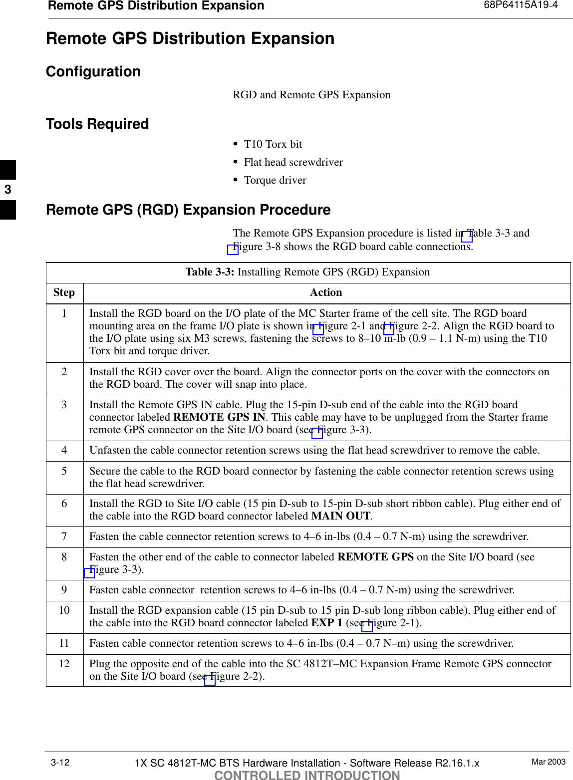 Remote GPS Distribution Expansion 68P64115A19–4Mar 20031X SC 4812T-MC BTS Hardware Installation - Software Release R2.16.1.xCONTROLLED INTRODUCTION3-12Remote GPS Distribution ExpansionConfigurationRGD and Remote GPS ExpansionTools RequiredST10 Torx bitSFlat head screwdriverSTorque driverRemote GPS (RGD) Expansion ProcedureThe Remote GPS Expansion procedure is listed in Table 3-3 andFigure 3-8 shows the RGD board cable connections.Table 3-3: Installing Remote GPS (RGD) ExpansionStep Action1Install the RGD board on the I/O plate of the MC Starter frame of the cell site. The RGD boardmounting area on the frame I/O plate is shown in Figure 2-1 and Figure 2-2. Align the RGD board tothe I/O plate using six M3 screws, fastening the screws to 8–10 in-lb (0.9 – 1.1 N-m) using the T10Torx bit and torque driver.2Install the RGD cover over the board. Align the connector ports on the cover with the connectors onthe RGD board. The cover will snap into place.3Install the Remote GPS IN cable. Plug the 15-pin D-sub end of the cable into the RGD boardconnector labeled REMOTE GPS IN. This cable may have to be unplugged from the Starter frameremote GPS connector on the Site I/O board (see Figure 3-3).4Unfasten the cable connector retention screws using the flat head screwdriver to remove the cable.5Secure the cable to the RGD board connector by fastening the cable connector retention screws usingthe flat head screwdriver.6Install the RGD to Site I/O cable (15 pin D-sub to 15-pin D-sub short ribbon cable). Plug either end ofthe cable into the RGD board connector labeled MAIN OUT.7Fasten the cable connector retention screws to 4–6 in-lbs (0.4 – 0.7 N-m) using the screwdriver.8Fasten the other end of the cable to connector labeled REMOTE GPS on the Site I/O board (seeFigure 3-3).9Fasten cable connector  retention screws to 4–6 in-lbs (0.4 – 0.7 N-m) using the screwdriver.10 Install the RGD expansion cable (15 pin D-sub to 15 pin D-sub long ribbon cable). Plug either end ofthe cable into the RGD board connector labeled EXP 1 (see Figure 2-1).11 Fasten cable connector retention screws to 4–6 in-lbs (0.4 – 0.7 N–m) using the screwdriver.12 Plug the opposite end of the cable into the SC 4812T–MC Expansion Frame Remote GPS connectoron the Site I/O board (see Figure 2-2). 3