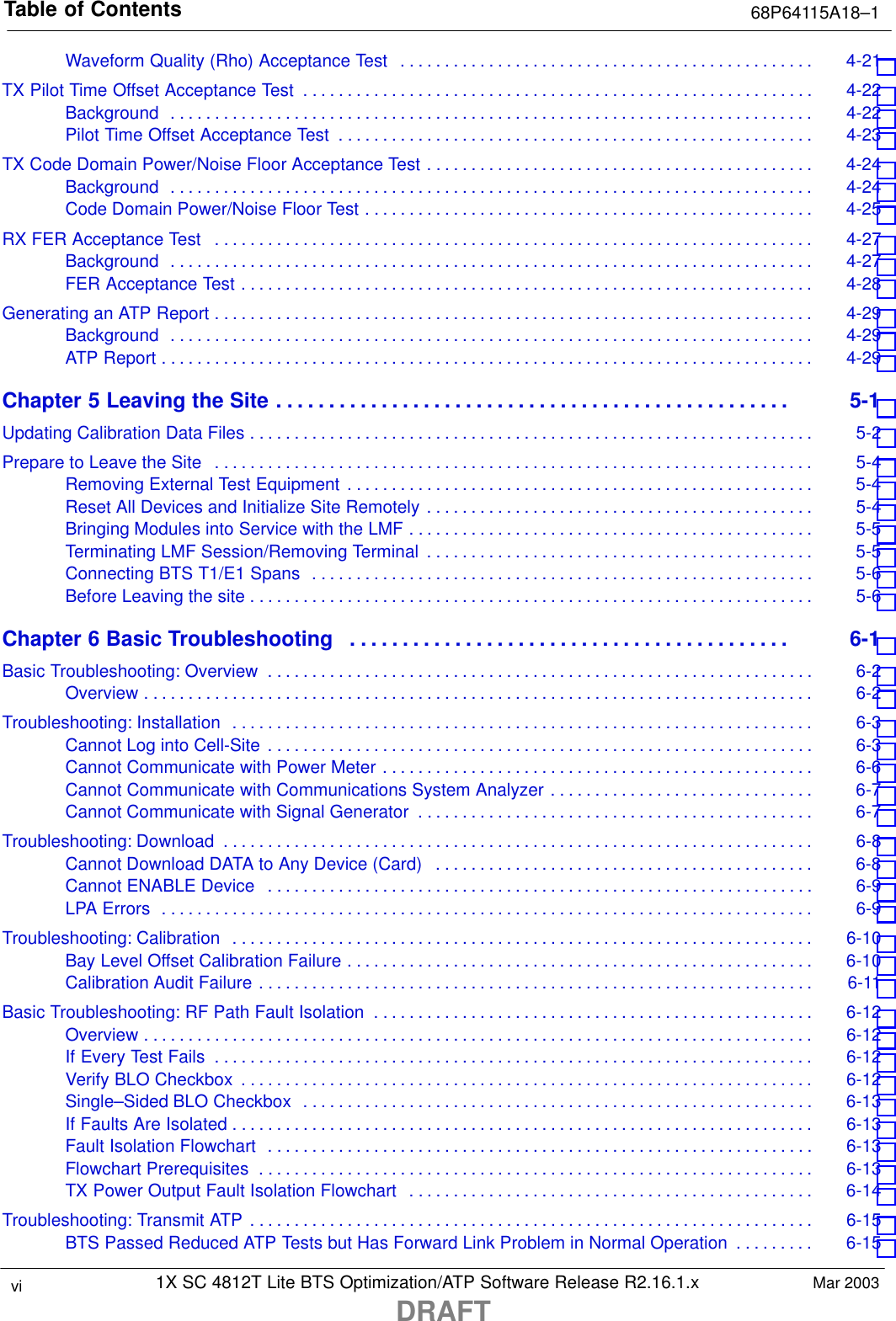 Table of Contents 68P64115A18–11X SC 4812T Lite BTS Optimization/ATP Software Release R2.16.1.xDRAFTvi Mar 2003Waveform Quality (Rho) Acceptance Test 4-21 . . . . . . . . . . . . . . . . . . . . . . . . . . . . . . . . . . . . . . . . . . . . . . . TX Pilot Time Offset Acceptance Test 4-22 . . . . . . . . . . . . . . . . . . . . . . . . . . . . . . . . . . . . . . . . . . . . . . . . . . . . . . . . . . Background 4-22 . . . . . . . . . . . . . . . . . . . . . . . . . . . . . . . . . . . . . . . . . . . . . . . . . . . . . . . . . . . . . . . . . . . . . . . . . Pilot Time Offset Acceptance Test 4-23 . . . . . . . . . . . . . . . . . . . . . . . . . . . . . . . . . . . . . . . . . . . . . . . . . . . . . . TX Code Domain Power/Noise Floor Acceptance Test 4-24 . . . . . . . . . . . . . . . . . . . . . . . . . . . . . . . . . . . . . . . . . . . . Background 4-24 . . . . . . . . . . . . . . . . . . . . . . . . . . . . . . . . . . . . . . . . . . . . . . . . . . . . . . . . . . . . . . . . . . . . . . . . . Code Domain Power/Noise Floor Test 4-25 . . . . . . . . . . . . . . . . . . . . . . . . . . . . . . . . . . . . . . . . . . . . . . . . . . . RX FER Acceptance Test 4-27 . . . . . . . . . . . . . . . . . . . . . . . . . . . . . . . . . . . . . . . . . . . . . . . . . . . . . . . . . . . . . . . . . . . . Background 4-27 . . . . . . . . . . . . . . . . . . . . . . . . . . . . . . . . . . . . . . . . . . . . . . . . . . . . . . . . . . . . . . . . . . . . . . . . . FER Acceptance Test 4-28 . . . . . . . . . . . . . . . . . . . . . . . . . . . . . . . . . . . . . . . . . . . . . . . . . . . . . . . . . . . . . . . . . Generating an ATP Report 4-29 . . . . . . . . . . . . . . . . . . . . . . . . . . . . . . . . . . . . . . . . . . . . . . . . . . . . . . . . . . . . . . . . . . . . Background 4-29 . . . . . . . . . . . . . . . . . . . . . . . . . . . . . . . . . . . . . . . . . . . . . . . . . . . . . . . . . . . . . . . . . . . . . . . . . ATP Report 4-29 . . . . . . . . . . . . . . . . . . . . . . . . . . . . . . . . . . . . . . . . . . . . . . . . . . . . . . . . . . . . . . . . . . . . . . . . . . Chapter 5 Leaving the Site 5-1 . . . . . . . . . . . . . . . . . . . . . . . . . . . . . . . . . . . . . . . . . . . . . . . . . Updating Calibration Data Files 5-2 . . . . . . . . . . . . . . . . . . . . . . . . . . . . . . . . . . . . . . . . . . . . . . . . . . . . . . . . . . . . . . . . Prepare to Leave the Site 5-4 . . . . . . . . . . . . . . . . . . . . . . . . . . . . . . . . . . . . . . . . . . . . . . . . . . . . . . . . . . . . . . . . . . . . Removing External Test Equipment 5-4 . . . . . . . . . . . . . . . . . . . . . . . . . . . . . . . . . . . . . . . . . . . . . . . . . . . . . Reset All Devices and Initialize Site Remotely 5-4 . . . . . . . . . . . . . . . . . . . . . . . . . . . . . . . . . . . . . . . . . . . . Bringing Modules into Service with the LMF 5-5 . . . . . . . . . . . . . . . . . . . . . . . . . . . . . . . . . . . . . . . . . . . . . . Terminating LMF Session/Removing Terminal 5-5 . . . . . . . . . . . . . . . . . . . . . . . . . . . . . . . . . . . . . . . . . . . . Connecting BTS T1/E1 Spans 5-6 . . . . . . . . . . . . . . . . . . . . . . . . . . . . . . . . . . . . . . . . . . . . . . . . . . . . . . . . . Before Leaving the site 5-6 . . . . . . . . . . . . . . . . . . . . . . . . . . . . . . . . . . . . . . . . . . . . . . . . . . . . . . . . . . . . . . . . Chapter 6 Basic Troubleshooting 6-1 . . . . . . . . . . . . . . . . . . . . . . . . . . . . . . . . . . . . . . . . . . Basic Troubleshooting: Overview 6-2 . . . . . . . . . . . . . . . . . . . . . . . . . . . . . . . . . . . . . . . . . . . . . . . . . . . . . . . . . . . . . . Overview 6-2 . . . . . . . . . . . . . . . . . . . . . . . . . . . . . . . . . . . . . . . . . . . . . . . . . . . . . . . . . . . . . . . . . . . . . . . . . . . . Troubleshooting: Installation 6-3 . . . . . . . . . . . . . . . . . . . . . . . . . . . . . . . . . . . . . . . . . . . . . . . . . . . . . . . . . . . . . . . . . . Cannot Log into Cell-Site 6-3 . . . . . . . . . . . . . . . . . . . . . . . . . . . . . . . . . . . . . . . . . . . . . . . . . . . . . . . . . . . . . . Cannot Communicate with Power Meter 6-6 . . . . . . . . . . . . . . . . . . . . . . . . . . . . . . . . . . . . . . . . . . . . . . . . . Cannot Communicate with Communications System Analyzer 6-7 . . . . . . . . . . . . . . . . . . . . . . . . . . . . . . Cannot Communicate with Signal Generator 6-7 . . . . . . . . . . . . . . . . . . . . . . . . . . . . . . . . . . . . . . . . . . . . . Troubleshooting: Download 6-8 . . . . . . . . . . . . . . . . . . . . . . . . . . . . . . . . . . . . . . . . . . . . . . . . . . . . . . . . . . . . . . . . . . . Cannot Download DATA to Any Device (Card) 6-8 . . . . . . . . . . . . . . . . . . . . . . . . . . . . . . . . . . . . . . . . . . . Cannot ENABLE Device 6-9 . . . . . . . . . . . . . . . . . . . . . . . . . . . . . . . . . . . . . . . . . . . . . . . . . . . . . . . . . . . . . . LPA Errors 6-9 . . . . . . . . . . . . . . . . . . . . . . . . . . . . . . . . . . . . . . . . . . . . . . . . . . . . . . . . . . . . . . . . . . . . . . . . . . Troubleshooting: Calibration 6-10 . . . . . . . . . . . . . . . . . . . . . . . . . . . . . . . . . . . . . . . . . . . . . . . . . . . . . . . . . . . . . . . . . . Bay Level Offset Calibration Failure 6-10 . . . . . . . . . . . . . . . . . . . . . . . . . . . . . . . . . . . . . . . . . . . . . . . . . . . . . Calibration Audit Failure 6-11 . . . . . . . . . . . . . . . . . . . . . . . . . . . . . . . . . . . . . . . . . . . . . . . . . . . . . . . . . . . . . . . Basic Troubleshooting: RF Path Fault Isolation 6-12 . . . . . . . . . . . . . . . . . . . . . . . . . . . . . . . . . . . . . . . . . . . . . . . . . . Overview 6-12 . . . . . . . . . . . . . . . . . . . . . . . . . . . . . . . . . . . . . . . . . . . . . . . . . . . . . . . . . . . . . . . . . . . . . . . . . . . . If Every Test Fails 6-12 . . . . . . . . . . . . . . . . . . . . . . . . . . . . . . . . . . . . . . . . . . . . . . . . . . . . . . . . . . . . . . . . . . . . Verify BLO Checkbox 6-12 . . . . . . . . . . . . . . . . . . . . . . . . . . . . . . . . . . . . . . . . . . . . . . . . . . . . . . . . . . . . . . . . . Single–Sided BLO Checkbox 6-13 . . . . . . . . . . . . . . . . . . . . . . . . . . . . . . . . . . . . . . . . . . . . . . . . . . . . . . . . . . If Faults Are Isolated 6-13 . . . . . . . . . . . . . . . . . . . . . . . . . . . . . . . . . . . . . . . . . . . . . . . . . . . . . . . . . . . . . . . . . . Fault Isolation Flowchart 6-13 . . . . . . . . . . . . . . . . . . . . . . . . . . . . . . . . . . . . . . . . . . . . . . . . . . . . . . . . . . . . . . Flowchart Prerequisites 6-13 . . . . . . . . . . . . . . . . . . . . . . . . . . . . . . . . . . . . . . . . . . . . . . . . . . . . . . . . . . . . . . . TX Power Output Fault Isolation Flowchart 6-14 . . . . . . . . . . . . . . . . . . . . . . . . . . . . . . . . . . . . . . . . . . . . . . Troubleshooting: Transmit ATP 6-15 . . . . . . . . . . . . . . . . . . . . . . . . . . . . . . . . . . . . . . . . . . . . . . . . . . . . . . . . . . . . . . . . BTS Passed Reduced ATP Tests but Has Forward Link Problem in Normal Operation 6-15 . . . . . . . . . 