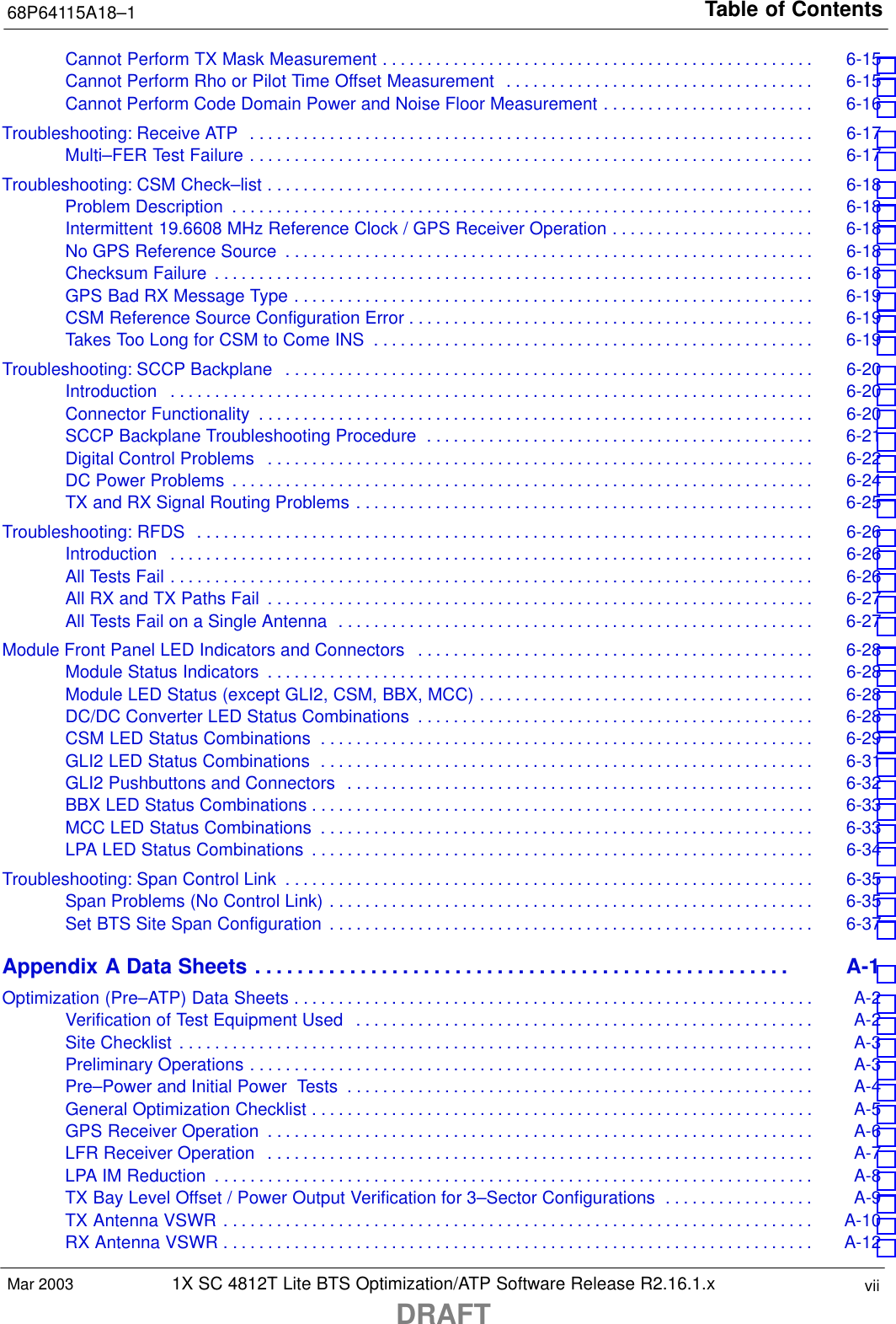 Table of Contents68P64115A18–11X SC 4812T Lite BTS Optimization/ATP Software Release R2.16.1.xDRAFTviiMar 2003Cannot Perform TX Mask Measurement 6-15 . . . . . . . . . . . . . . . . . . . . . . . . . . . . . . . . . . . . . . . . . . . . . . . . . Cannot Perform Rho or Pilot Time Offset Measurement 6-15 . . . . . . . . . . . . . . . . . . . . . . . . . . . . . . . . . . . Cannot Perform Code Domain Power and Noise Floor Measurement 6-16 . . . . . . . . . . . . . . . . . . . . . . . . Troubleshooting: Receive ATP 6-17 . . . . . . . . . . . . . . . . . . . . . . . . . . . . . . . . . . . . . . . . . . . . . . . . . . . . . . . . . . . . . . . . Multi–FER Test Failure 6-17 . . . . . . . . . . . . . . . . . . . . . . . . . . . . . . . . . . . . . . . . . . . . . . . . . . . . . . . . . . . . . . . . Troubleshooting: CSM Check–list 6-18 . . . . . . . . . . . . . . . . . . . . . . . . . . . . . . . . . . . . . . . . . . . . . . . . . . . . . . . . . . . . . . Problem Description 6-18 . . . . . . . . . . . . . . . . . . . . . . . . . . . . . . . . . . . . . . . . . . . . . . . . . . . . . . . . . . . . . . . . . . Intermittent 19.6608 MHz Reference Clock / GPS Receiver Operation 6-18 . . . . . . . . . . . . . . . . . . . . . . . No GPS Reference Source 6-18 . . . . . . . . . . . . . . . . . . . . . . . . . . . . . . . . . . . . . . . . . . . . . . . . . . . . . . . . . . . . Checksum Failure 6-18 . . . . . . . . . . . . . . . . . . . . . . . . . . . . . . . . . . . . . . . . . . . . . . . . . . . . . . . . . . . . . . . . . . . . GPS Bad RX Message Type 6-19 . . . . . . . . . . . . . . . . . . . . . . . . . . . . . . . . . . . . . . . . . . . . . . . . . . . . . . . . . . . CSM Reference Source Configuration Error 6-19 . . . . . . . . . . . . . . . . . . . . . . . . . . . . . . . . . . . . . . . . . . . . . . Takes Too Long for CSM to Come INS 6-19 . . . . . . . . . . . . . . . . . . . . . . . . . . . . . . . . . . . . . . . . . . . . . . . . . . Troubleshooting: SCCP Backplane 6-20 . . . . . . . . . . . . . . . . . . . . . . . . . . . . . . . . . . . . . . . . . . . . . . . . . . . . . . . . . . . . Introduction 6-20 . . . . . . . . . . . . . . . . . . . . . . . . . . . . . . . . . . . . . . . . . . . . . . . . . . . . . . . . . . . . . . . . . . . . . . . . . Connector Functionality 6-20 . . . . . . . . . . . . . . . . . . . . . . . . . . . . . . . . . . . . . . . . . . . . . . . . . . . . . . . . . . . . . . . SCCP Backplane Troubleshooting Procedure 6-21 . . . . . . . . . . . . . . . . . . . . . . . . . . . . . . . . . . . . . . . . . . . . Digital Control Problems 6-22 . . . . . . . . . . . . . . . . . . . . . . . . . . . . . . . . . . . . . . . . . . . . . . . . . . . . . . . . . . . . . . DC Power Problems 6-24 . . . . . . . . . . . . . . . . . . . . . . . . . . . . . . . . . . . . . . . . . . . . . . . . . . . . . . . . . . . . . . . . . . TX and RX Signal Routing Problems 6-25 . . . . . . . . . . . . . . . . . . . . . . . . . . . . . . . . . . . . . . . . . . . . . . . . . . . . Troubleshooting: RFDS 6-26 . . . . . . . . . . . . . . . . . . . . . . . . . . . . . . . . . . . . . . . . . . . . . . . . . . . . . . . . . . . . . . . . . . . . . . Introduction 6-26 . . . . . . . . . . . . . . . . . . . . . . . . . . . . . . . . . . . . . . . . . . . . . . . . . . . . . . . . . . . . . . . . . . . . . . . . . All Tests Fail 6-26 . . . . . . . . . . . . . . . . . . . . . . . . . . . . . . . . . . . . . . . . . . . . . . . . . . . . . . . . . . . . . . . . . . . . . . . . . All RX and TX Paths Fail 6-27 . . . . . . . . . . . . . . . . . . . . . . . . . . . . . . . . . . . . . . . . . . . . . . . . . . . . . . . . . . . . . . All Tests Fail on a Single Antenna 6-27 . . . . . . . . . . . . . . . . . . . . . . . . . . . . . . . . . . . . . . . . . . . . . . . . . . . . . . Module Front Panel LED Indicators and Connectors 6-28 . . . . . . . . . . . . . . . . . . . . . . . . . . . . . . . . . . . . . . . . . . . . . Module Status Indicators 6-28 . . . . . . . . . . . . . . . . . . . . . . . . . . . . . . . . . . . . . . . . . . . . . . . . . . . . . . . . . . . . . . Module LED Status (except GLI2, CSM, BBX, MCC) 6-28 . . . . . . . . . . . . . . . . . . . . . . . . . . . . . . . . . . . . . . DC/DC Converter LED Status Combinations 6-28 . . . . . . . . . . . . . . . . . . . . . . . . . . . . . . . . . . . . . . . . . . . . . CSM LED Status Combinations 6-29 . . . . . . . . . . . . . . . . . . . . . . . . . . . . . . . . . . . . . . . . . . . . . . . . . . . . . . . . GLI2 LED Status Combinations 6-31 . . . . . . . . . . . . . . . . . . . . . . . . . . . . . . . . . . . . . . . . . . . . . . . . . . . . . . . . GLI2 Pushbuttons and Connectors 6-32 . . . . . . . . . . . . . . . . . . . . . . . . . . . . . . . . . . . . . . . . . . . . . . . . . . . . . BBX LED Status Combinations 6-33 . . . . . . . . . . . . . . . . . . . . . . . . . . . . . . . . . . . . . . . . . . . . . . . . . . . . . . . . . MCC LED Status Combinations 6-33 . . . . . . . . . . . . . . . . . . . . . . . . . . . . . . . . . . . . . . . . . . . . . . . . . . . . . . . . LPA LED Status Combinations 6-34 . . . . . . . . . . . . . . . . . . . . . . . . . . . . . . . . . . . . . . . . . . . . . . . . . . . . . . . . . Troubleshooting: Span Control Link 6-35 . . . . . . . . . . . . . . . . . . . . . . . . . . . . . . . . . . . . . . . . . . . . . . . . . . . . . . . . . . . . Span Problems (No Control Link) 6-35 . . . . . . . . . . . . . . . . . . . . . . . . . . . . . . . . . . . . . . . . . . . . . . . . . . . . . . . Set BTS Site Span Configuration 6-37 . . . . . . . . . . . . . . . . . . . . . . . . . . . . . . . . . . . . . . . . . . . . . . . . . . . . . . . Appendix A Data Sheets A-1 . . . . . . . . . . . . . . . . . . . . . . . . . . . . . . . . . . . . . . . . . . . . . . . . . . . Optimization (Pre–ATP) Data Sheets A-2 . . . . . . . . . . . . . . . . . . . . . . . . . . . . . . . . . . . . . . . . . . . . . . . . . . . . . . . . . . . Verification of Test Equipment Used A-2 . . . . . . . . . . . . . . . . . . . . . . . . . . . . . . . . . . . . . . . . . . . . . . . . . . . . Site Checklist A-3 . . . . . . . . . . . . . . . . . . . . . . . . . . . . . . . . . . . . . . . . . . . . . . . . . . . . . . . . . . . . . . . . . . . . . . . . Preliminary Operations A-3 . . . . . . . . . . . . . . . . . . . . . . . . . . . . . . . . . . . . . . . . . . . . . . . . . . . . . . . . . . . . . . . . Pre–Power and Initial Power  Tests A-4 . . . . . . . . . . . . . . . . . . . . . . . . . . . . . . . . . . . . . . . . . . . . . . . . . . . . . General Optimization Checklist A-5 . . . . . . . . . . . . . . . . . . . . . . . . . . . . . . . . . . . . . . . . . . . . . . . . . . . . . . . . . GPS Receiver Operation A-6 . . . . . . . . . . . . . . . . . . . . . . . . . . . . . . . . . . . . . . . . . . . . . . . . . . . . . . . . . . . . . . LFR Receiver Operation A-7 . . . . . . . . . . . . . . . . . . . . . . . . . . . . . . . . . . . . . . . . . . . . . . . . . . . . . . . . . . . . . . LPA IM Reduction A-8 . . . . . . . . . . . . . . . . . . . . . . . . . . . . . . . . . . . . . . . . . . . . . . . . . . . . . . . . . . . . . . . . . . . . TX Bay Level Offset / Power Output Verification for 3–Sector Configurations A-9 . . . . . . . . . . . . . . . . . TX Antenna VSWR A-10 . . . . . . . . . . . . . . . . . . . . . . . . . . . . . . . . . . . . . . . . . . . . . . . . . . . . . . . . . . . . . . . . . . . RX Antenna VSWR A-12 . . . . . . . . . . . . . . . . . . . . . . . . . . . . . . . . . . . . . . . . . . . . . . . . . . . . . . . . . . . . . . . . . . . 
