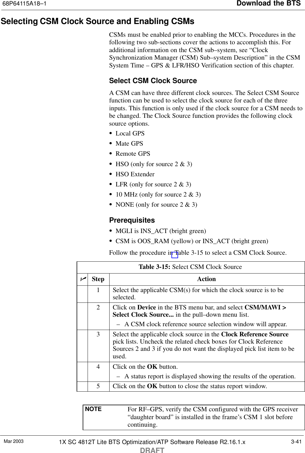 Download the BTS68P64115A18–1Mar 2003 1X SC 4812T Lite BTS Optimization/ATP Software Release R2.16.1.xDRAFT3-41Selecting CSM Clock Source and Enabling CSMsCSMs must be enabled prior to enabling the MCCs. Procedures in thefollowing two sub-sections cover the actions to accomplish this. Foradditional information on the CSM sub–system, see “ClockSynchronization Manager (CSM) Sub–system Description” in the CSMSystem Time – GPS &amp; LFR/HSO Verification section of this chapter.Select CSM Clock SourceA CSM can have three different clock sources. The Select CSM Sourcefunction can be used to select the clock source for each of the threeinputs. This function is only used if the clock source for a CSM needs tobe changed. The Clock Source function provides the following clocksource options.SLocal GPSSMate GPSSRemote GPSSHSO (only for source 2 &amp; 3)SHSO ExtenderSLFR (only for source 2 &amp; 3)S10 MHz (only for source 2 &amp; 3)SNONE (only for source 2 &amp; 3)PrerequisitesSMGLI is INS_ACT (bright green)SCSM is OOS_RAM (yellow) or INS_ACT (bright green)Follow the procedure in Table 3-15 to select a CSM Clock Source.Table 3-15: Select CSM Clock SourcenStep Action1Select the applicable CSM(s) for which the clock source is to beselected.2Click on Device in the BTS menu bar, and select CSM/MAWI &gt;Select Clock Source... in the pull–down menu list.– A CSM clock reference source selection window will appear.3Select the applicable clock source in the Clock Reference Sourcepick lists. Uncheck the related check boxes for Clock ReferenceSources 2 and 3 if you do not want the displayed pick list item to beused.4Click on the OK button.– A status report is displayed showing the results of the operation.5Click on the OK button to close the status report window. NOTE For RF–GPS, verify the CSM configured with the GPS receiver“daughter board” is installed in the frame’s CSM 1 slot beforecontinuing.