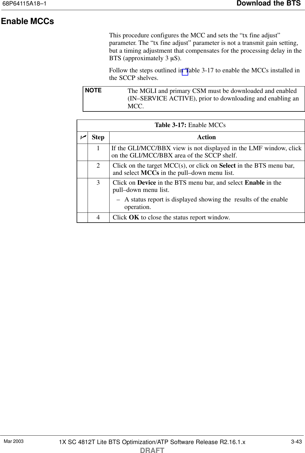 Download the BTS68P64115A18–1Mar 2003 1X SC 4812T Lite BTS Optimization/ATP Software Release R2.16.1.xDRAFT3-43Enable MCCsThis procedure configures the MCC and sets the “tx fine adjust”parameter. The “tx fine adjust” parameter is not a transmit gain setting,but a timing adjustment that compensates for the processing delay in theBTS (approximately 3 mS).Follow the steps outlined in Table 3-17 to enable the MCCs installed inthe SCCP shelves.NOTE The MGLI and primary CSM must be downloaded and enabled(IN–SERVICE ACTIVE), prior to downloading and enabling anMCC.Table 3-17: Enable MCCsnStep Action1If the GLI/MCC/BBX view is not displayed in the LMF window, clickon the GLI/MCC/BBX area of the SCCP shelf.2Click on the target MCC(s), or click on Select in the BTS menu bar,and select MCCs in the pull–down menu list.3Click on Device in the BTS menu bar, and select Enable in thepull–down menu list.– A status report is displayed showing the  results of the enableoperation.4 Click OK to close the status report window. 